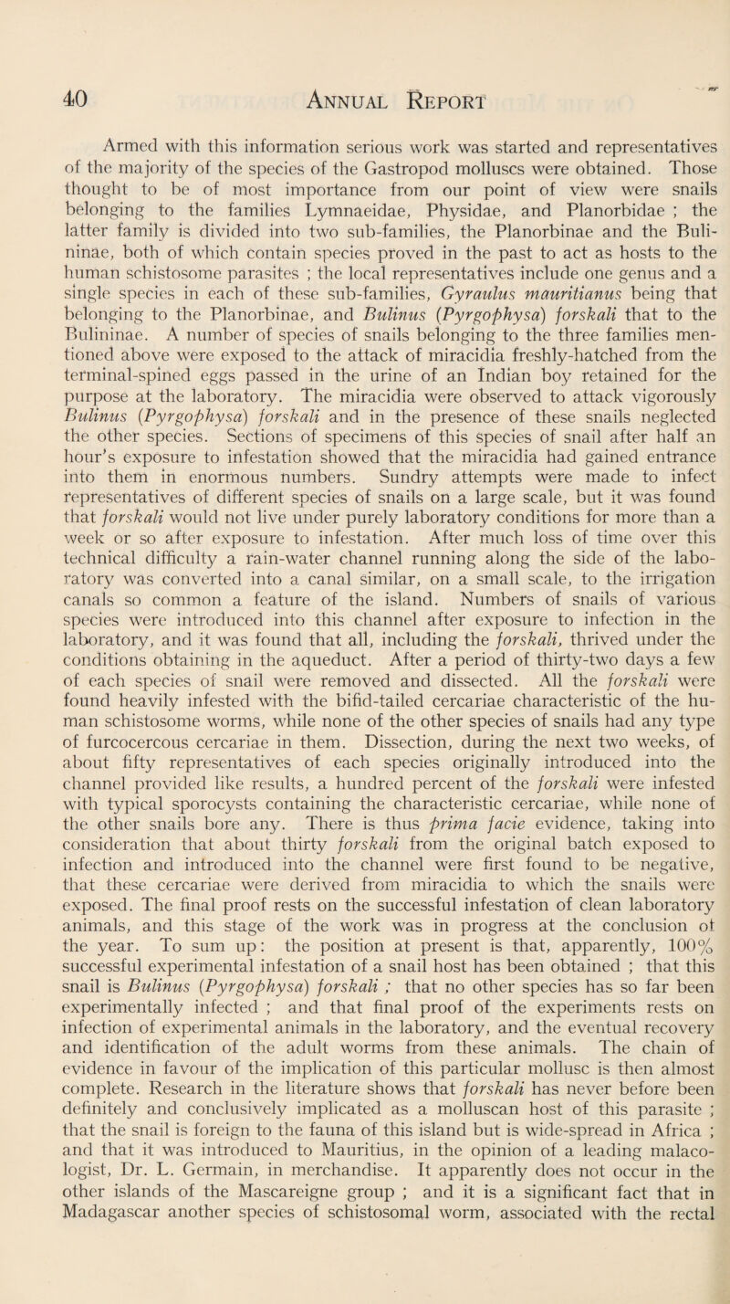 zrr Armed with this information serious work was started and representatives of the majority of the species of the Gastropod molluscs were obtained. Those thought to be of most importance from our point of view were snails belonging to the families Lymnaeidae, Physidae, and Planorbidae ; the latter family is divided into two sub-families, the Planorbinae and the Buli- ninae, both of which contain species proved in the past to act as hosts to the human schistosome parasites ; the local representatives include one genus and a single species in each of these sub-families, Gyrautus mauritianus being that belonging to the Planorbinae, and Bulinus (Pyrgophysa) forskali that to the Bulininae. A number of species of snails belonging to the three families men¬ tioned above were exposed to the attack of miracidia freshly-hatched from the terminal-spined eggs passed in the urine of an Indian boy retained for the purpose at the laboratory. The miracidia were observed to attack vigorously Bulinus (Pyrgophysa) forskali and in the presence of these snails neglected the other species. Sections of specimens of this species of snail after half an hour’s exposure to infestation showed that the miracidia had gained entrance into them in enormous numbers. Sundry attempts were made to infect representatives of different species of snails on a large scale, but it was found that forskali would not live under purely laboratory conditions for more than a week or so after exposure to infestation. After much loss of time over this technical difficulty a rain-water channel running along the side of the labo¬ ratory was converted into a canal similar, on a small scale, to the irrigation canals so common a feature of the island. Numbers of snails of various species were introduced into this channel after exposure to infection in the laboratory, and it was found that all, including the forskali, thrived under the conditions obtaining in the aqueduct. After a period of thirty-two days a few of each species of snail were removed and dissected. All the forskali were found heavily infested with the bifid-tailed cercariae characteristic of the hu¬ man schistosome worms, while none of the other species of snails had any type of furcocercous cercariae in them. Dissection, during the next two weeks, of about fifty representatives of each species originally introduced into the channel provided like results, a hundred percent of the forskali were infested with typical sporocysts containing the characteristic cercariae, while none of the other snails bore any. There is thus prima facie evidence, taking into consideration that about thirty forskali from the original batch exposed to infection and introduced into the channel were first found to be negative, that these cercariae were derived from miracidia to which the snails were exposed. The final proof rests on the successful infestation of clean laboratory animals, and this stage of the work was in progress at the conclusion ot the year. To sum up: the position at present is that, apparently, 100% successful experimental infestation of a snail host has been obtained ; that this snail is Bulinus (Pyrgophysa) forskali ; that no other species has so far been experimentally infected ; and that final proof of the experiments rests on infection of experimental animals in the laboratory, and the eventual recovery and identification of the adult worms from these animals. The chain of evidence in favour of the implication of this particular mollusc is then almost complete. Research in the literature shows that forskali has never before been definitely and conclusively implicated as a molluscan host of this parasite ; that the snail is foreign to the fauna of this island but is wide-spread in Africa ; and that it was introduced to Mauritius, in the opinion of a leading malaco- logist, Dr. L. Germain, in merchandise. It apparently does not occur in the other islands of the Mascareigne group ; and it is a significant fact that in Madagascar another species of schistosomal worm, associated with the rectal