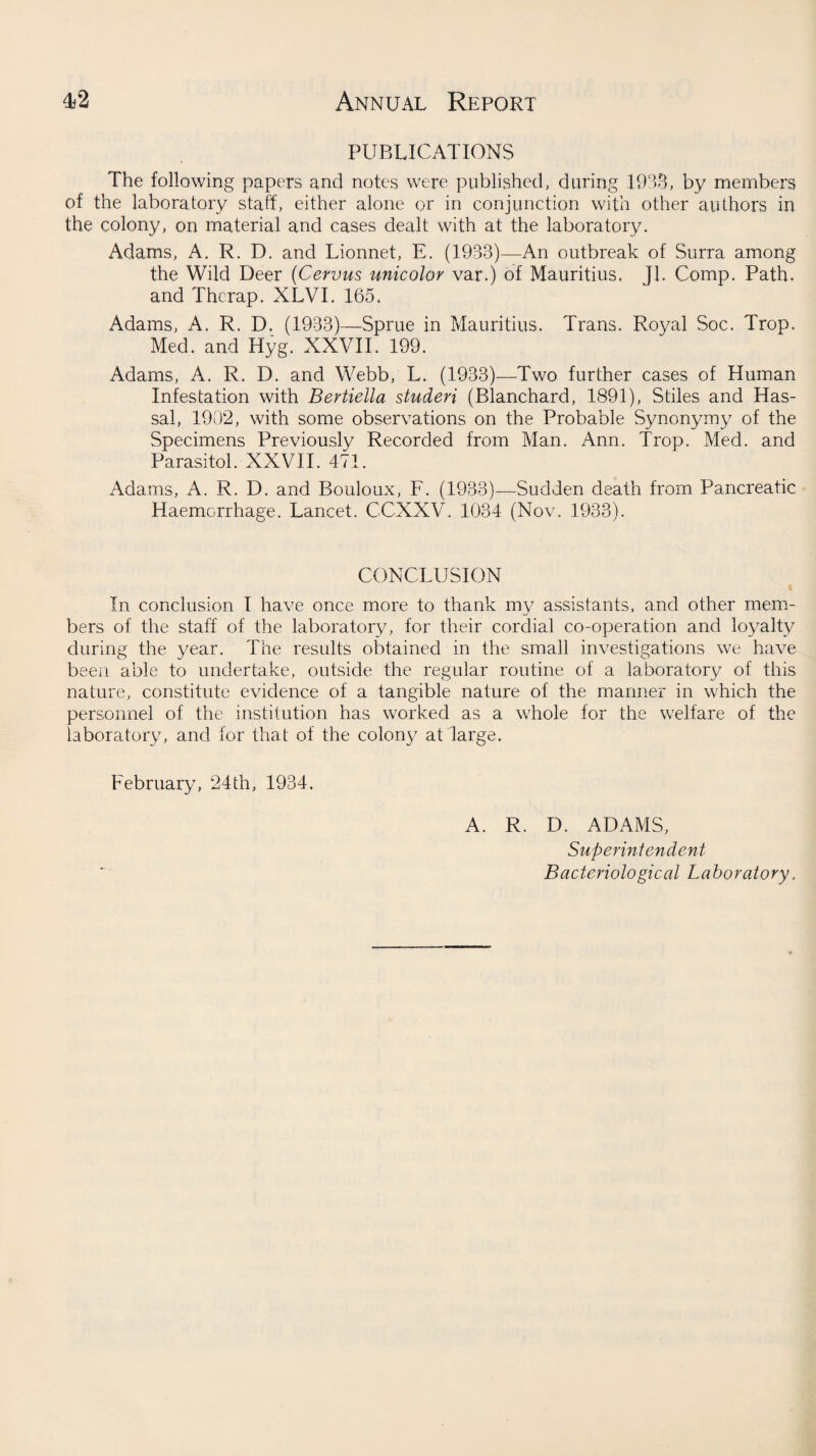 PUBLICATIONS The following papers and notes were published, during 1933, by members of the laboratory staff, either alone or in conjunction with other authors in the colony, on material and cases dealt with at the laboratory. Adams, A. R. D. and Lionnet, E. (1933)—An outbreak of Surra among the Wild Deer (Cervus unicolor var.) of Mauritius. Jl. Comp. Path, and Thcrap. XLVI. 165. Adams, A. R. D. (1933)—Sprue in Mauritius. Trans. Royal Soc. Trop. Med. and Hyg. XXVII. 199. Adams, A. R. D. and Webb, L. (1933)—Two further cases of Human Infestation with Bertiella studeri (Blanchard, 1891), Stiles and Has- sal, 1902, with some observations on the Probable Synonymy of the Specimens Previously Recorded from Man. Ann. Trop. Med. and Parasitol. XXVII. 471. Adams, A. R. D. and Bouloux, F. (1933)—Sudden death from Pancreatic Haemorrhage. Lancet. C-CXXV. 1034 (Nov. 1933). CONCLUSION i In conclusion I have once more to thank my assistants, and other mem¬ bers of the staff of the laboratory, for their cordial co-operation and loyalty during the year. The results obtained in the small investigations we have been able to undertake, outside the regular routine of a laboratory of this nature, constitute evidence of a tangible nature of the manner in which the personnel of the institution has worked as a whole for the welfare of the laboratory, and for that of the colony at large. February, 24th, 1934. A. R. D. ADAMS, Superintendent Bacteriological Laboratory,