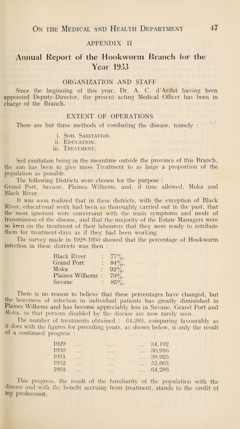 APPENDIX II Annual Report of the Hookworm Branch for the Year 1933 organization and staff Since the beginning of this year, Dr. A. C. d’Arifat having been appointed Deputy-Director, the present acting Medical Officer has been in charge of the Branch. EXTENT OF OPERATIONS There are but three methods of combating the disease, namely : i. Soil Sanitation. ii. Education. iii. Treatment. Soil sanitation being in the meantime outside the province of this Branch, the aim has been to give mass Treatment to as large a proportion of the population as possible. The following Districts were chosen for the purpose : Grand Port, Savane, Plaines Wilhems, and, if time allowed, Moka and Black River. It was soon realized that in these districts, with the exception of Black River, educational work had been so thoroughly carried out in the past, that the most ignorant were conversant with the main symptoms and mode of transmission of the disease, and that the majority of the Estate Managers were so keen on the treatment of their labourers that they were ready to retribute them for treatment-days as if they had been working. The survey made in 1928-1930 showed that the percentage of Hookworm infection in these districts was then : Black River : 77%, Grand Port : 84%. Moka : 92%. Plaines Wilhems : 79%. Savane : 85%. There is no reason to believe that these percentages have changed, but the heaviness of infection in individual patients has greatly diminished in Plaines Wilhems and has become appreciably less in Savane, Grand Port and Moka, so that persons disabled by the disease are now rarely seen. the number of treatments obtained : 04,288, comparing favourably as it does with the figures for preceding years, as shown below, is only the result of a continued progress : 1929 1930 1931 1932 1933 34,192 30,916 38,925 52,663 64,283 4 his progress, the result of the familiarity of the population with the disease and with the benefit accruing from treatment, stands to the credit of my predecessor,