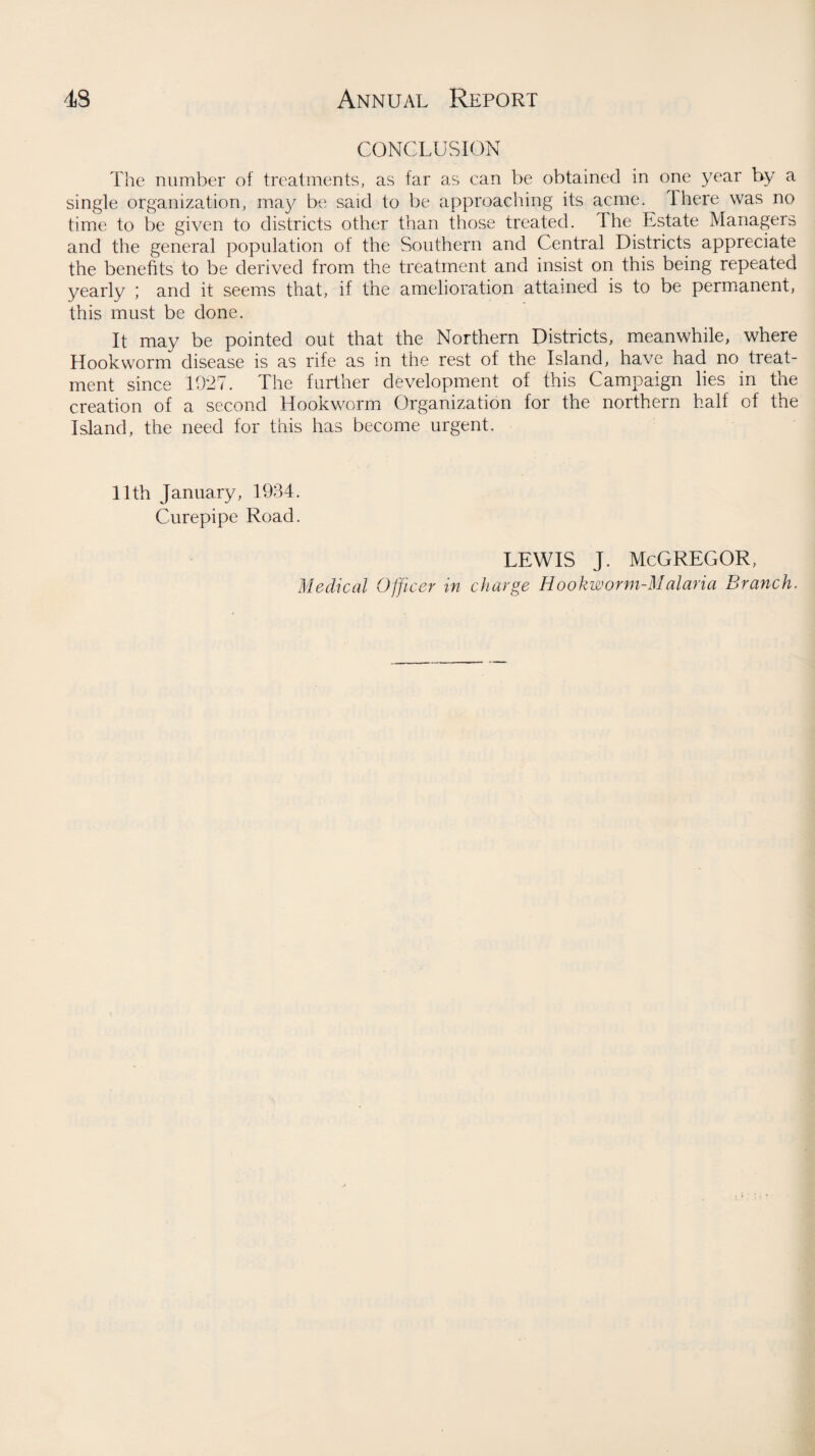 conclusion The number of treatments, as far as can be obtained in one year by a single organization, may be said to be approaching its acme. There was no time to be given to districts other than those treated. The Estate Managers and the general population of the Southern and Central Districts appreciate the benefits to be derived from the treatment and insist on this being repeated yearly ; and it seems that, if the amelioration attained is to be permanent, this must be done. It may be pointed out that the Northern Districts, meanwhile, where Hookworm disease is as rife as in the rest of the Island, have had no treat¬ ment since 1927. The further development of this Campaign lies in the creation of a second Hookworm Organization for the northern half of the Island, the need for this has become urgent. 11th January, 1934. Curepipe Road. LEWIS J. McGREGOR,