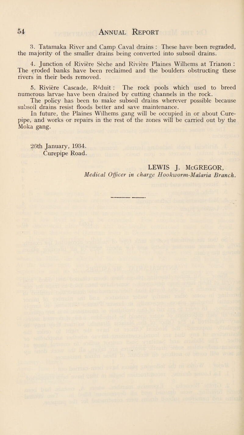3. Tatamaka River and Camp Caval drains : These have been regraded, the majority of the smaller drains being converted into subsoil drains. 4. Junction of Riviere Seche and Riviere Plaines Wilhems at Trianon : The eroded banks have been reclaimed and the boulders obstructing these rivers in their beds removed. 5. Riviere Cascade, Reduit : The rock pools which used to breed numerous larvae have been drained by cutting channels in the rock. The policy has been to make subsoil drains wherever possible because subsoil drains resist floods better and save maintenance. In future, the Plaines Wilhems gang will be occupied in or about Cure- pipe, and works or repairs in the rest of the zones will be carried out by the Moka gang. 26th January, 1934. Curepipe Road. lewis j. McGregor, Medical Officer in charge Hookworm-Malaria Branch.