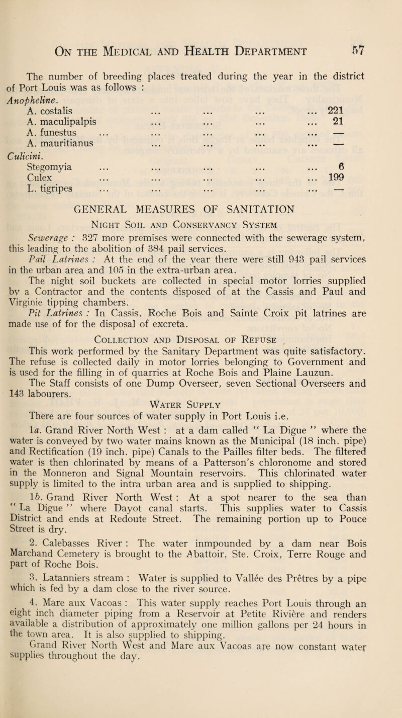 The number of breeding places treated during the year of Port Louis was as follows : Anopheline. A. costalis ... ... ... A. maculipalpis A. funestus A. mauritianus Culicini. Stegomyia Culex ... ... ... ... L. tigripes in the district • • • 221 21 6 199 • « • GENERAL MEASURES OF SANITATION Night Soil and Conservancy System Sewerage : 327 more premises were connected with the sewerage system, this leading to the abolition of 384 pail services. Pail Latrines : At the end of the year there were still 943 pail services in the urban area and 105 in the extra-urban area. The night soil buckets are collected in special motor lorries supplied bv a Contractor and the contents disposed of at the Cassis and Paul and Virginie tipping chambers. Pit Latrines : In Cassis, Roche Bois and Sainte Croix pit latrines are made use of for the disposal of excreta. Collection and Disposal of Refuse This work performed by the Sanitary Department was quite satisfactory. The refuse is collected daily in motor lorries belonging to Government and is used for the filling in of quarries at Roche Bois and Plaine Lauzun. The Staff consists of one Dump Overseer, seven Sectional Overseers and 143 labourers. Water Supply There are four sources of water supply in Port Louis i.e. 1 a. Grand River North West : at a dam called “ La Digue ” where the water is conveyed by two water mains known as the Municipal (18 inch, pipe) and Rectification (19 inch, pipe) Canals to the Pailles filter beds. The filtered water is then chlorinated by means of a Patterson’s chloronome and stored in the Monneron and Signal Mountain reservoirs. This chlorinated water supply is limited to the intra urban area and is supplied to shipping. 16. Grand River North West : At a spot nearer to the sea than “ La Digue ” where Dayot canal starts. This supplies water to Cassis District and ends at Redoute Street. The remaining portion up to Pouce Street is dry. 2. Calebasses River : The water inmpounded by a dam near Bois Marchand Cemetery is brought to the Abattoir, Ste. Croix, Terre Rouge and part of Roche Bois. 3. Latanniers stream : Water is supplied to Vallee des Pretres by a pipe which is fed by a dam close to the river source. 4. Mare aux Vacoas : This water supply reaches Port Louis through an eight inch diameter piping from a Reservoir at Petite Riviere and renders available a distribution of approximately one million gallons per 24 hours in the town area. It is also supplied to shipping. Grand River North West and Mare aux Vacoas are now constant water- supplies throughout the day.