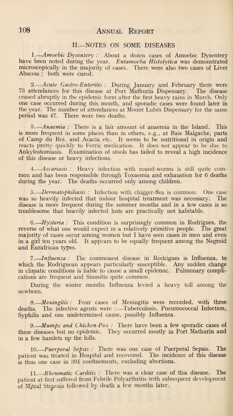 II— NOTES ON SOME DISEASES 1. —-Amoebic Dysentery : About a dozen cases of Amoebic Dysentery have been noted during the year. Entamoeba Histolytica was demonstrated microscopically in the majority of cases. There were also two cases of Liver Abscess ; both were cured. 2. —Acute Gastro-Enteritis : During January and February there were 73 attendances for this disease at Port Mathurin Dispensary. The disease ceased abruptly in the epidemic form after the first heavy rains in March. Only one case occurred during this month, and sporadic cases were found later in the year. The number of attendances at Mount Lubin Dispensary for the same period was 47. There were two deaths. 3. —Anaemia : There is a fair amount of anaemia in the Island. This is more frequent in some places than in others, e.g., at Baie Malgache, parts of Camp du Roi, and Acacia etc. It seems to be nutritional in origin and reacts pretty quickly to Ferric medication. It does not appear to be due to Ankylostomiasis. Examination of stools has failed to reveal a high incidence of this disease or heavy infections. 4. —Ascariasis : Heavy infection with round-worms is still quite com¬ mon and has been responsible through Toxaemia and exhaustion for 6 deaths during the year. The deaths occurred only among children. 5. —Dermatophiliasis : Infection with chigger-flea is common. One case was so heavily infected that indoor hospital treatment was necessary. The disease is more frequent during the summer months and in a few cases is so troublesome that heavily infected huts are practically not habitable. 6. —Hysteria : This condition is surprisingly common in Rodrigues, the reverse of what one would expect in a relatively primitive people. The great majority of cases occur among women but I have seen cases in men and even in a girl ten years old. It appears to be equally frequent among the Negroid and Eurafrican types. 7. —Influenza : The commonest disease in Rodrigues is Influenza, to which the Rodriguean appears particularly susceptible. Any sudden change in climatic conditions is liable to cause a small epidemic. Pulmonary compli¬ cations are frequent and Sinusitis quite common. During the winter months Influenza levied a heavy toll among the newborn. 8. —Meningitis : Four cases of Meningitis were recorded, with three deaths. The infective agents were :—Tuberculosis, Pneumococcal Infection, Syphilis and one undetermined cause, possibly Influenza. 9. —Mumps and Chicken-Pox : There have been a few sporadic cases of these diseases but no epidemic. They occurred mostly in Port Mathurin and in a few hamlets up the hills. 10. —Puerperal Sepsis : There was one case of Puerperal Sepsis. The patient was treated in Hospital and recovered. The incidence of this disease is thus one case in 391 confinements, excluding abortions. 11. _Rheumatic Carditis : There was a clear case of this disease. The patient at first suffered from Febrile Polyarthritis with subsequent development of Mjtral Stenosis followed by death a few months later.