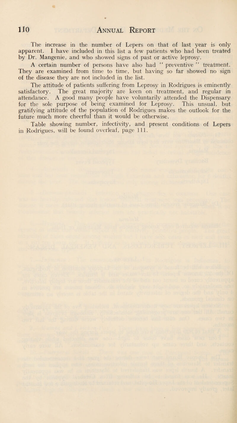 The increase in the number of Lepers on that of last year is only apparent. I have included in this list a few patients who had been treated by Dr. Mangenie, and who showed signs of past or active leprosy. A certain number of persons have also had  preventive ” treatment. They are examined from time to time, but having so far showed no sign of the disease they are not included in the list. The attitude of patients suffering from Leprosy in Rodrigues is eminently satisfactory. The great majority are keen on treatment, and regular in attendance. A good many people have voluntarily attended the Dispensary for the sole purpose of being examined for Leprosy. This unsual, but gratifying attitude of the population of Rodrigues makes the outlook for the future much more cheerful than it would be otherwise. Table showing number, infectivity, and present conditions of Lepers