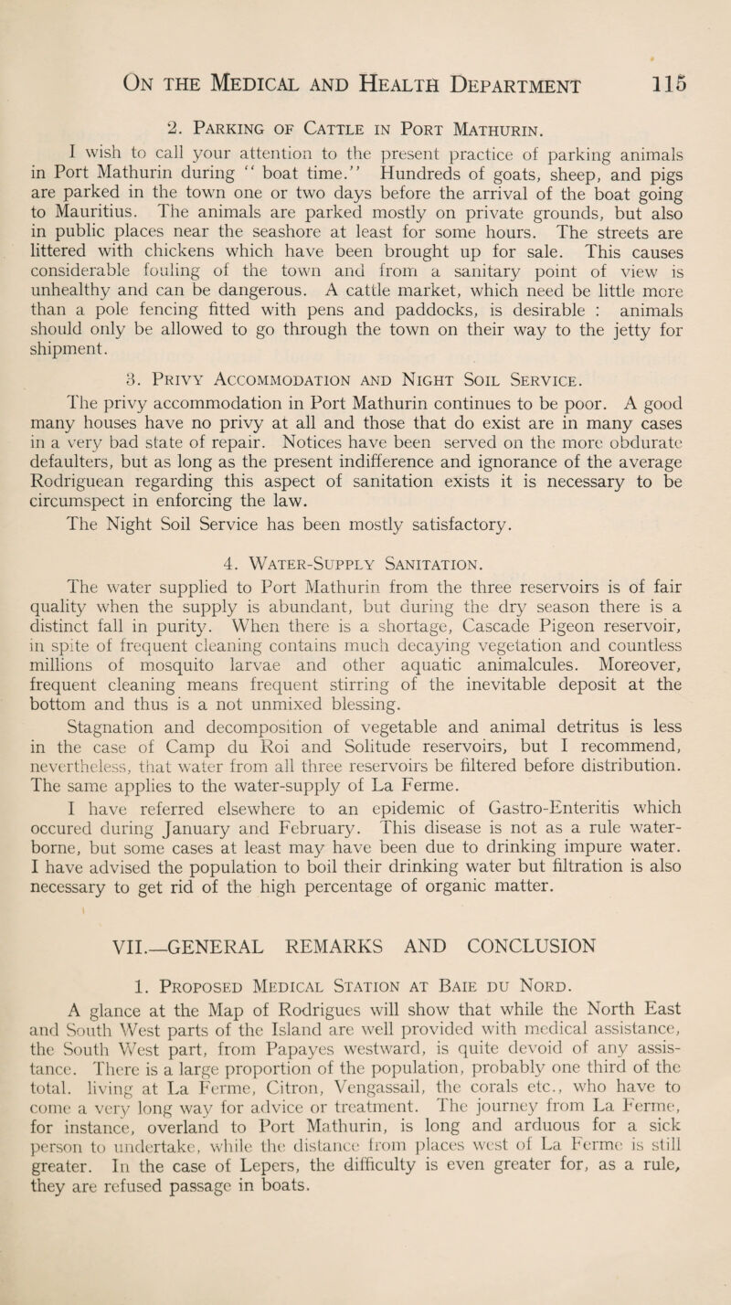 2. Parking of Cattle in Port Mathurin. I wish to call your attention to the present practice of parking animals in Port Mathurin during “ boat time.” Hundreds of goats, sheep, and pigs are parked in the town one or two days before the arrival of the boat going to Mauritius. The animals are parked mostly on private grounds, but also in public places near the seashore at least for some hours. The streets are littered with chickens which have been brought up for sale. This causes considerable fouling of the town and from a sanitary point of view is unhealthy and can be dangerous. A cattle market, which need be little more than a pole fencing fitted with pens and paddocks, is desirable : animals should only be allowed to go through the town on their way to the jetty for shipment. 3. Privy Accommodation and Night Soil Service. The privy accommodation in Port Mathurin continues to be poor. A good many houses have no privy at all and those that do exist are in many cases in a very bad state of repair. Notices have been served on the more obdurate defaulters, but as long as the present indifference and ignorance of the average Rodriguean regarding this aspect of sanitation exists it is necessary to be circumspect in enforcing the law. The Night Soil Service has been mostly satisfactory. 4. Water-Supply Sanitation. The water supplied to Port Mathurin from the three reservoirs is of fair quality when the supply is abundant, but during the dry season there is a distinct fall in purity. When there is a shortage, Cascade Pigeon reservoir, in spite of frequent cleaning contains much decaying vegetation and countless millions of mosquito larvae and other aquatic animalcules. Moreover, frequent cleaning means frequent stirring of the inevitable deposit at the bottom and thus is a not unmixed blessing. Stagnation and decomposition of vegetable and animal detritus is less in the case of Camp du Roi and Solitude reservoirs, but I recommend, nevertheless, that water from all three reservoirs be filtered before distribution. The same applies to the water-supply of La Ferme. I have referred elsewhere to an epidemic of Gastro-Enteritis which occured during January and February. This disease is not as a rule water¬ borne, but some cases at least may have been due to drinking impure water. I have advised the population to boil their drinking water but filtration is also necessary to get rid of the high percentage of organic matter. VII.—GENERAL REMARKS AND CONCLUSION 1. Proposed Medical Station at Baie du Nord. A glance at the Map of Rodrigues will show that while the North East and South West parts of the Island are well provided with medical assistance, the South West part, from Papayes westward, is quite devoid of any assis¬ tance. There is a large proportion of the population, probably one third of the total, living at La Ferme, Citron, Vengassail, the corals etc., who have to come a very long way for advice or treatment. The journey from La Ferme, for instance, overland to Port Mathurin, is long and arduous for a sick person to undertake, while the distance from places west of La Perme is still greater. In the case of Lepers, the difficulty is even greater for, as a rule, they are refused passage in boats.