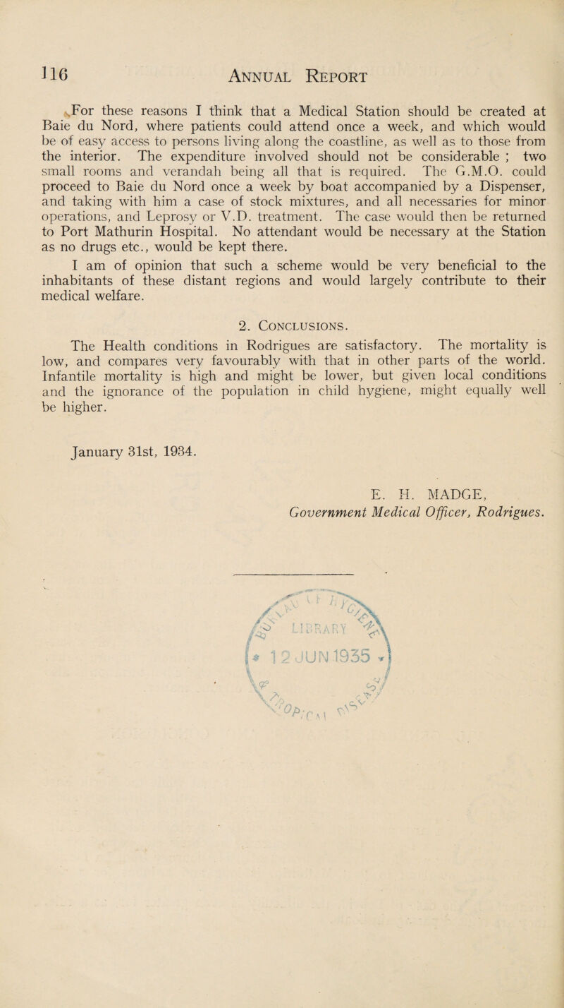 ^For these reasons I think that a Medical Station should be created at Baie du Nord, where patients could attend once a week, and which would be of easy access to persons living along the coastline, as well as to those from the interior. The expenditure involved should not be considerable ; two small rooms and verandah being all that is required. The G.M.O. could proceed to Baie du Nord once a week by boat accompanied by a Dispenser, and taking with him a case of stock mixtures, and all necessaries for minor operations, and Leprosy or V.D. treatment. The case would then be returned to Port Mathurin Hospital. No attendant would be necessary at the Station as no drugs etc., would be kept there. I am of opinion that such a scheme would be very beneficial to the inhabitants of these distant regions and would largely contribute to their medical welfare. 2. Conclusions. The Health conditions in Rodrigues are satisfactory. The mortality is low, and compares very favourably with that in other parts of the world. Infantile mortality is high and might be lower, but given local conditions and the ignorance of the population in child hygiene, might equally well be higher. January 81st, 1934. E. H. MADGE, Government Medical Officer, Rodrigues.