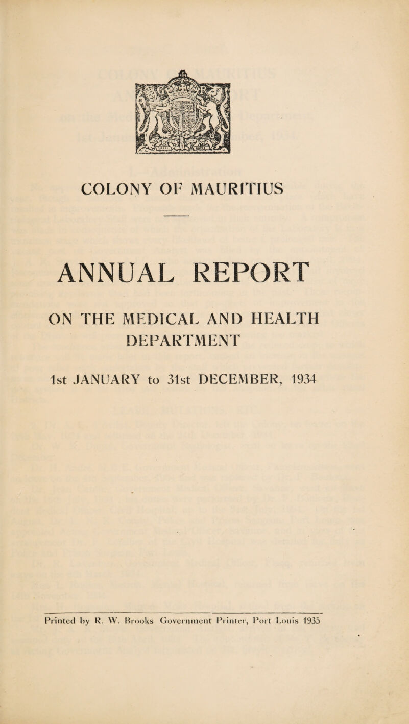 ANNUAL REPORT ON THE MEDICAL AND HEALTH DEPARTMENT 1st JANUARY to 31st DECEMBER, 1934 Printed by R. W. Brooks Government Printer, Port Louis 1933