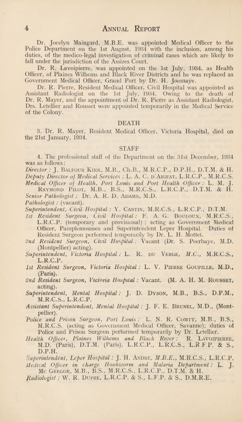 Dr. Jocelyn Maingard, M.B.E. was appointed Medical Officer to the Police Department on the 1st August, 1934 with the inclusion, among his duties, of the medico-legal investigation of criminal cases which are likely to fall under the jurisdiction of the Assizes Court. Dr. R. Lavoipierre, was appointed on the 1st July, 1934, as Health Officer, of Plaines Wilhems and Black River Districts and he was replaced as Government Medical Officer, Grand Port by Dr. H. Joomaye. Dr. R. Pierre, Resident Medical Officer, Civil Hospital was appointed as Assistant Radiologist on the 1st July, 1934. Owing to the death of Dr. R. Mayer, and the appointment of Dr. R. Pierre as Assistant Radiologist, Drs. Letellier and Rousset were appointed temporarily in the Medical Service of the Colony. DEATH 3. Dr. R. Mayer, Resident Medical Officer, Victoria Hospital, died on the 21st January, 1934. STAFF 4. The professional stall of the Department on the 31st December, 1934 was as follows: Director : J. Balfour Kirk, M.B., Ch.B., M.R.C.P., D.P.H., D.T.M. & H. Deputy Director of Medical Services : L. A. C. d'Arifat, L.R.C.P., M.R.C.S. Medical Officer of Health, Port Loins and Port Health Officer : L. M. J. Raymond Pilot, M.B., B.S., M.R.C.S., L.R.C.P., D.T.M. & H. Senior Pathologist : Dr. A. R. D. Adams, M.D. Pathologist : (vacant). Superintendent, Civil Hospital : Y. Cantin, M.R.C.S., L.R.C.P., D.T.M. 1st Resident Surgeon, Civil Hospital : F. A. G. Bouloux, M.R.C.S., L.R.C.P. (temporary and provisional) ; acting as Government Medical Officer, Pamplemousses and Superintendent Leper Hospital. Duties of Resident Surgeon performed temporarily by Dr. L. H. Mottet. 2nd Resident Surgeon, Civil Hospital : Vacant (Dr. S. Peerbaye, M.D. (Montpellier) acting). Superintendent, Victoria Hospital : L. R. du Verge, M.C., M.R.C.S., L. R.C.P. 1st Resident Surgeon, Victoria Hospital : L. V. Pierre Goupille, M.D., (Paris). 2nd Resident Surgeon, Victoria Hospital: Vacant. (M. A. H. M. Rousset, acting). Superintendent, Mental Hospital: J. D. Dyson, M.B., B.S., D.P.M., M. R.C.S., L.R.C.P. Assistant Superintendent, Mental Hospital : J. F. E. Brunel, M.D., (Mont¬ pellier) . Police and Prison Surgeon, Port Louis : L. N. R. Comty, M.B., B.S., M.R.C.S. (acting as Government Medical Officer, Savanne); duties of Police and Prison Surgeon performed temporarily by Dr. Letellier. Health Office*, Plaines Wilhems and Black River: R. Lavoipierre, M.D. (Paris), D.T.M. (Paris), L.R.C.P., L.R.C.S., L.R F P. & S., D.P.H. Superintendent, Leper Hospital: j. H. Andre, M.B.E,, M.R.C.S., L.R.C.P. Medical Officer in charge Hookworm and Malaria Department: L. J, Me Gregor, M.B., B.S., M.R.C.S., L.R.C.P., D.T.M. & H. Radiologist: W. R. Dupre, L.R.C.P. & S., L.F.P. & S., D.M.R.E,