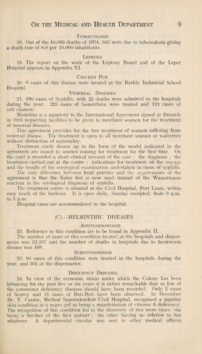 Tuberculosis 18. Out of the 10,069 deaths of 1934, 345 were due to tuberculosis giving a death rate of 8.8 per 10,000 inhabitants. Leprosy 19. The report on the work of the Leprosy Board and of the Leper Hospital appears in Appendix VL Chicken Pox 20. 8 cases of this disease were treated at the Barkly Industrial School Hospital. Venereal Diseases 21. 390 cases of Syphilis, with 22 deaths were admitted to the hospitals during the year. 225 cases of Gonorrhoea were treated and 124 cases of soft chancre. Mauritius is a signatory to the International Agreement signed at Brussels in 1924 respecting facilities to be given to merchant seamen for the treatment of venereal diseases. This agreement provides for the free treatment of seamen suffering from venereal disease. The treatment is open to all merchant seamen or wateimen without distinction of nationality. Treatment cards drawn up in the form of the model indicated in the agreement are issued to seamen coming for treatment for the first time. On the card is recorded a short clinical account of the case ; the diagnosis ; the treatment carried out at the centre ; indications for treatment oh the voyage and the results of the serological examination undertaken in cases of syphilis. The only difference between local practice and the requirements of the agreement is that the Kahn test is now used instead of the Wassermann reaction in the serological diagnosis of syphilis. The treatment centre is situated at the Civil Hospital, Port Louis, within easy reach of the harbour. It is open daily, Sunday excepted, from 8 a.m. to 5 p.m. Hospital cases are accommodated in the hospital. (C).—HELMINTHIC DISEASES Ankylostomiasis 22. Reference to this condition are to be found in Appendix II. The number of cases of this condition treated at the hospitals and dispen¬ saries was 22,587 and the number of deaths in hospitals due to hookworm disease was 108. Schistosomiasis 23. 60 cases of this condition were treated in the hospitals during the year, and 301 at the dispensaries. Deficiency Diseases. 24. In view of the economic strain under which the Colony has been labouring for the past live or six years it is rather remarkable that so few of the commoner deficiency diseases should have been recorded. Only 2 cases of Scurvy and 11 cases of Beri-Beri have been observed. In December Dr. Y. Cantin, Medical Superintendent Civil Hospital, recognised a papular skin condition in a negro girl as being a manifestation of vitamin A deficiency. The recognition of this condition led to the discovery of two more cases, one being a brother of the first patient ; the other having no relation to her whatever. A departmental circular was sent to other medical officers
