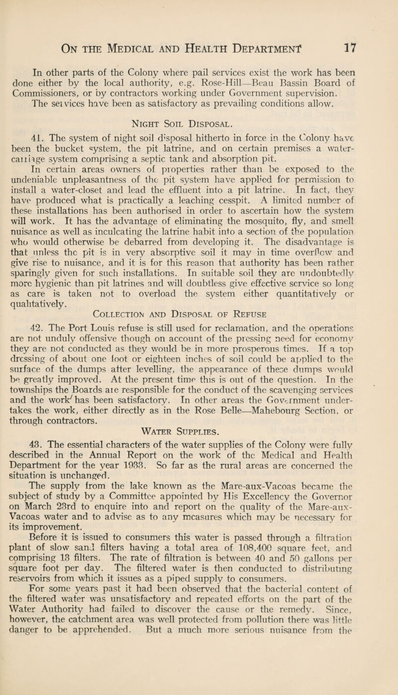 In other parts of the Colony where pail services exist the work has been done either by the local authority, e.g. Rose-Hill—Beau Bassin Board of Commissioners, or by contractors working under Government supervision. The sei vices have been as satisfactory as prevailing conditions allow. Night Soil Disposal. 41. The system of night soil disposal hitherto in force in the Colony have been the bucket system, the pit latrine, and on certain premises a water- can hge system comprising a septic tank and absorption pit. In certain areas owners of properties rather than be exposed to the undeniable unpleasantness of the pit system have applied for permission to install a water-closet and lead the effluent into a pit latrine. In fact, they have produced what is practically a leaching cesspit. A limited number of these installations has been authorised in order to ascertain how the system will work. It has the advantage of eliminating the mosquito, fly, and smell nuisance as well as inculcating Ihe latrine habit into a section of the population who would otherwise be debarred from developing it. The disadvantage is that unless the pit is in very absorptive soil it may in time overflew and give rise to nuisance, and it is for this reason that authority has been rather sparingly given for such installations. In suitable soil they are undoubtedly more hygienic than pit latrines and will doubtless give effective service so long as care is taken not to overload the system either quantitatively or qualitatively. Collection and Disposal of Refuse 42. The Port Louis refuse is still used for reclamation, and the operations are not unduly offensive though on account of the pressing need for economy they are not conducted as they would be in more prosperous times. If a top dressing of about one loot or eighteen inches of soil could be applied to the surface of the dumps after levelling, the appearance of these dumps would be greatly improved. At the present time this is out of the question. In the townships the Boards aie responsible for the conduct of the scavenging services and the work7 has been satisfactory. In other areas the Government under¬ takes the work, either directly as in the Rose Belle—Mahebourg Section, or through contractors. Water Supplies. 43. The essential characters of the water supplies of the Colony were fully described in the Annual Report on the work of the Medical and Health Department for the year 1933. So far as the rural areas are concerned the situation is unchanged. The supply from the lake known as the Mare-aux-Vacoas became the subject of study by a Committee appointed by His Excellency the Governor on March 23rd to enquire into and report on the quality of the Mare-aux- Vacoas water and to advise as to any measures which may be necessary for its improvement. Before it is issued to consumers this water is passed through a filtration plant of slow sand filters having a total area of 108,400 square feet, and comprising 13 filters. The rate of filtration is between 40 and 50 gallons per square foot per day. The filtered water is then conducted to distributing reservoirs from which it issues as a piped supply to consumers. For some years past it had been observed that the bacterial content of the filtered water was unsatisfactory and repeated efforts on the part of the Water Authority had failed to discover the cause or the remedy. Since, however, the catchment area was well protected from pollution there was little danger to be apprehended. But a much more serious nuisance from the
