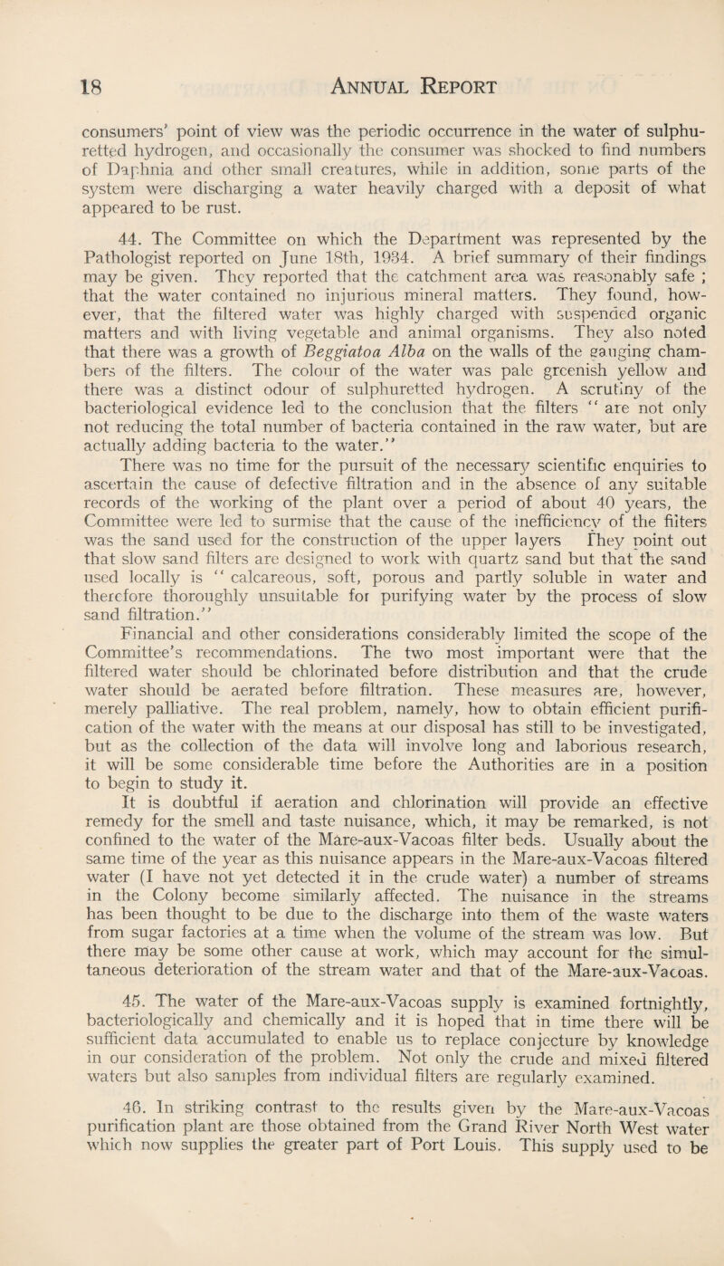 consumers' point of view was the periodic occurrence in the water of sulphu¬ retted hydrogen, and occasionally the consumer was shocked to find numbers of Daphnia and other small creatures, while in addition, some parts of the system were discharging a water heavily charged with a deposit of what appeared to be rust. 44. The Committee on which the Department was represented by the Pathologist reported on June 18th, 1984. A brief summary of their findings may be given. They reported that the catchment area was reasonably safe ; that the water contained no injurious mineral matters. They found, how¬ ever, that the filtered water was highly charged with suspended organic matters and with living vegetable and animal organisms. They also noted that there was a growth of Beggiatoa Alba on the walls of the gauging cham¬ bers of the filters. The colour of the water was pale greenish yellow and there was a distinct odour of sulphuretted hydrogen. A scrutiny of the bacteriological evidence led to the conclusion that the filters “ are not only not reducing the total number of bacteria contained in the raw water, but are actually adding bacteria to the water.” There was no time for the pursuit of the necessary scientific enquiries to ascertain the cause of defective filtration and in the absence of any suitable records of the working of the plant over a period of about 40 years, the Committee were led to surmise that the cause of the inefficiency of the filters was the sand used for the construction of the upper layers They point out that slow sand filters are designed to work with quartz sand but that the sand used locally is ” calcareous, soft, porous and partly soluble in water and therefore thoroughly unsuitable for purifying water by the process of slow sand filtration.” Financial and other considerations considerably limited the scope of the Committee's recommendations. The two most important were that the filtered water should be chlorinated before distribution and that the crude water should be aerated before filtration. These measures are, however, merely palliative. The real problem, namely, how to obtain efficient purifi¬ cation of the water with the means at our disposal has still to be investigated, but as the collection of the data will involve long and laborious research, it will be some considerable time before the Authorities are in a position to begin to study it. It is doubtful if aeration and chlorination will provide an effective remedy for the smell and taste nuisance, which, it may be remarked, is not confined to the water of the Mare-aux-Vacoas filter beds. Usually about the same time of the year as this nuisance appears in the Mare-aux-Vacoas filtered water (I have not yet detected it in the crude water) a number of streams in the Colony become similarly affected. The nuisance in the streams has been thought to be due to the discharge into them of the waste waters from sugar factories at a time when the volume of the stream was low. But there may be some other cause at work, which may account for the simul¬ taneous deterioration of the stream water and that of the Mare-aux-Vacoas. 45. The water of the Mare-aux-Vacoas supply is examined fortnightly, bacteriologically and chemically and it is hoped that in time there will be sufficient data accumulated to enable us to replace conjecture by knowledge in our consideration of the problem. Not only the crude and mixed filtered waters but also samples from individual filters are regularly examined. 46. In striking contrast to the results given by the Mare-aux-Vacoas purification plant are those obtained from the Grand River North West water which now supplies the greater part of Port Louis. This supply used to be