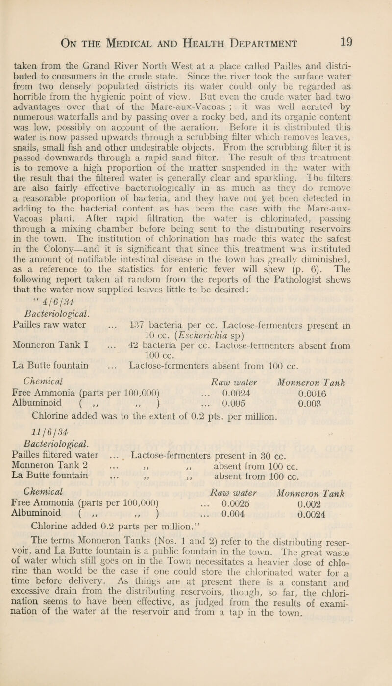 taken from the Grand River North West at a place called Failles and distri¬ buted to consumers in the crude state. Since the river took the surface water from two densely populated districts its water could only be regarded as horrible from the hygienic point of view. But even the crude water had two advantages over that of the Mare-aux-Vacoas ; it was well aerated by numerous waterfalls and by passing over a rocky bed, and its organic content was low, possibly on account of the aeration. Before it is distributed this water is now passed upwards through a scrubbing filter which removes leaves, snails, small fish and other undesirable objects. From the scrubbing filter it is passed downwards through a rapid sand filter. The result of this treatment is to remove a high proportion of the matter suspended in the water with the result that the filtered water is generally clear and sparkling. 1 he filters are also fairly effective bacteriologically in as much as they do remove a reasonable proportion of bacteria, and they have not yet been detected in adding to the bacterial content as has been the case with the Mare-aux- Vacoas plant. After rapid filtration the water is chlorinated, passing through a mixing chamber before being sent to the distributing reservoirs in the town. The institution of chlorination has made this water the safest in the Colony—and it is significant that since this treatment was instituted the amount of notifiable intestinal disease in the town has greatly diminished, as a reference to the statistics for enteric fever will shew (p. 6). The following report taken at random from the reports of the Pathologist shews that the water now supplied leaves little to be desired:  4/6/34 Bacteriological. Pailles raw water ... 137 bacteria per cc. Lactose-fermenters present in 10 cc. (Escherichia sp) Monneron Tank I ... 42 bacteria per cc. Lactose-fermenters absent fiom 100 cc. La Butte fountain ... Lactose-fermenters absent from 100 cc. Chemical Raw water Monneron Tank Free Ammonia (parts per 100,000) ... 0.0024 0.0016 Albuminoid ( ,, ,, ) ... 0.005 0.003 Chlorine added was to the extent of 0.2 pts. per million. 44/6/34 Bacteriological. Pailles filtered water ... Lactose-fermenters present in 30 CC. Monneron Tank 2 ... ,, ,, absent from 100 cc. La Butte fountain ... ,, ,, absent from 100 cc. Chemical Raw water Monneron Tank Free Ammonia (parts per 100,000) ... 0.0025 0.002 Albuminoid ( ,, ,, ) ... 0.004 0.0024 Chlorine added 0.2 parts per million/’ The terms Monneron Tanks (Nos. 1 and 2) refer to the distributing reser¬ voir, and La Butte fountain is a public fountain in the town. The great waste of water which still goes on in the Town necessitates a heavier dose of chlo¬ rine than would be the case if one could store the chlorinated water for a time before delivery. As things are at present there is a constant and excessive drain from the distributing reservoirs, though, so far, the chlori¬ nation seems to have been effective, as judged from the results of exami¬ nation of the water at the reservoir and from a tap in the town.
