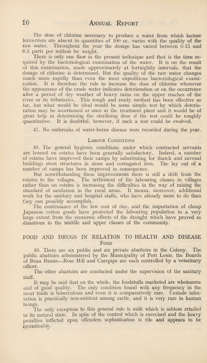 the dose of chlorine necessary to produce a water from which lactose fermenters are absent in quantities of 100 cc. varies with the quality of the raw water. Throughout the year the dosage has varied between 0.15 and 0.5 parts per million by weight. There is only one flaw in the present technique and that is the time re¬ quired by the bacteriological examination of the water. It is on the result of this examination, made approximately at fortnightly intervals, that the dosage of chlorine is determined. But the quality of the raw water changes much more rapidly than even the most expeditious bacteriological exami¬ nation. It is therefore the rule to increase the dose of chlorine whenever the appearance of the crude water indicates deterioration or on the occurrence after a period of dry weather of heavy rains on the upper reaches of the river or its tributaries. This rough and ready method has been effective so far, but what would be ideal would be some simple test by which deterio¬ ration may be ascertained at once at the treatment plant and it would be of great help in determining the sterilising dose if the test could be roughly quantitative. It is doubtful, however, if such a test could be evolved. 47. No outbreaks of water-borne disease were recorded during the year. Labour Conditions 48. The general hygienic conditions under which contracted servants are housed on estates have been generally satisfactory. Indeed, a number of estates have improved their camps by substituting for thatch and ravenal buildings stout structures in stone and corrugated iron. The lay out of a number of camps has been improved in consequence. But notwithstanding these improvements there is still a drift from the estates to the villages. The settlement of the labouring classes in villages rather than on estates is increasing the difficulties in the way of raising the standard of sanitation in the rural areas. It means, moreover, additional work for the sanitary and hospital staffs, who have already more to do than they can possibly accomplish. The continuance of the low cost of rice, and the importation of cheap Japanese cotton goods have protected the labouring population to a very large extent from the economic effects of the drought which have proved so disastrous to the middle and upper classes of the community. FOOD AND DRUGS IN RELATION TO HEALTH AND DISEASE Food 49. There are six public and six private abattoirs in the Colony. The public abattoirs administered by the Municipality of Port Louis, the Boards of Beau Bassin—Rose Hill and Curepipe are each controlled by a veterinary officer. The other abattoirs are conducted under the supervision of the sanitary staff. It may be said that on the whole, the foodstuffs marketed are wholesome and of good quality. The only condition found with any frequency in the meat trade is tuberculosis and even it is comparatively rare. Cestode infes¬ tation is practically non-existent among cattle, and it is very rare in human beings. The only exception to this general rule is milk which is seldom retailed in its natural state. In spite of the control which is exercised and the heavy penalties inflicted upon offenders sophistication is rife and appears to be ineradicable.