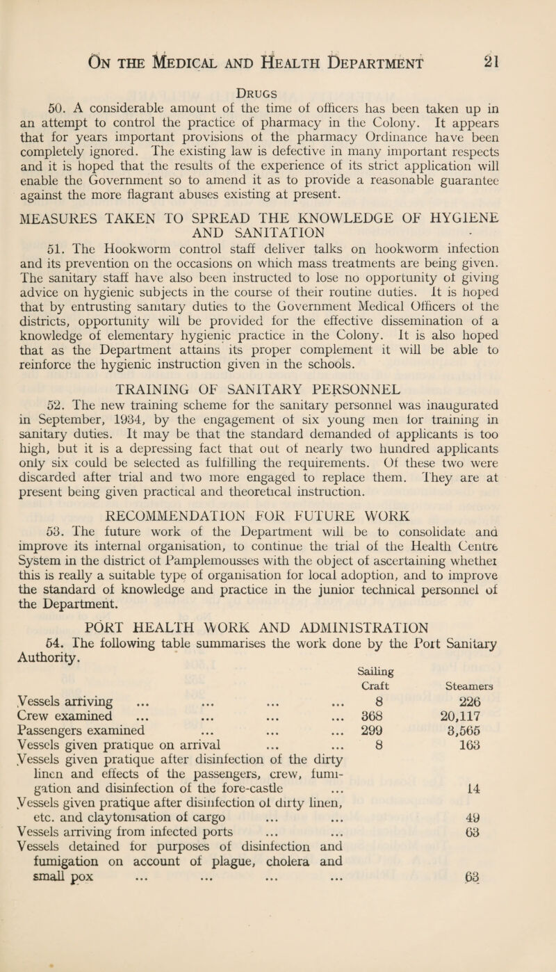 . , > £ I ‘Si > ' On the Medical and Health Department 21 Drugs 50. A considerable amount of the time of officers has been taken up in an attempt to control the practice of pharmacy in the Colony. It appears that for years important provisions ot the pharmacy Ordinance have been completely ignored. The existing law is defective in many important respects and it is hoped that the results of the experience of its strict application will enable the Government so to amend it as to provide a reasonable guarantee against the more flagrant abuses existing at present. MEASURES TAKEN TO SPREAD THE KNOWLEDGE OF HYGIENE AND SANITATION 51. The Hookworm control staff deliver talks on hookworm infection and its prevention on the occasions on which mass treatments are being given. The sanitary staff have also been instructed to lose no opportunity ot giving advice on hygienic subjects in the course of their routine duties. It is hoped that by entrusting sanitary duties to the Government Medical Officers of the districts, opportunity will be provided for the effective dissemination of a knowledge of elementary hygienic practice in the Colony. It is also hoped that as the Department attains its proper complement it will be able to reinforce the hygienic instruction given in the schools. TRAINING OF SANITARY PERSONNEL 52. The new training scheme for the sanitary personnel was inaugurated in September, 1934, by the engagement ot six young men for training in sanitary duties. It may be that tne standard demanded ot applicants is too high, but it is a depressing fact that out of nearly two hundred applicants only six could be selected as fulfilling the requirements. Of these two were discarded after trial and two more engaged to replace them. They are at present being given practical and theoretical instruction. RECOMMENDATION FOR FUTURE WORK 53. The future work of the Department will be to consolidate ana improve its internal organisation, to continue the trial of the Health Centre System in the district ot Pamplemousses with the object of ascertaining whether this is really a suitable type of organisation for local adoption, and to improve the standard of knowledge and practice in the junior technical personnel of the Department. PORT HEALTH WORK AND ADMINISTRATION 54. The following table summarises the work done by the Port Sanitary Authority. Sailing Craft Steamers .Vessels arriving 8 226 Crew examined 368 20,117 Passengers examined 299 3,565 Vessels given pratique on arrival 8 163 Vessels given pratique after disinfection of the dirty linen and effects of the passengers, crew, fumi- gation and disinfection of the fore-castle 14 Vessels given pratique after disinfection of dirty linen, etc. and claytomsation of cargo 49 Vessels arriving from infected ports 63 Vessels detained for purposes of disinfection and fumigation on account of plague, cholera and small pox 63