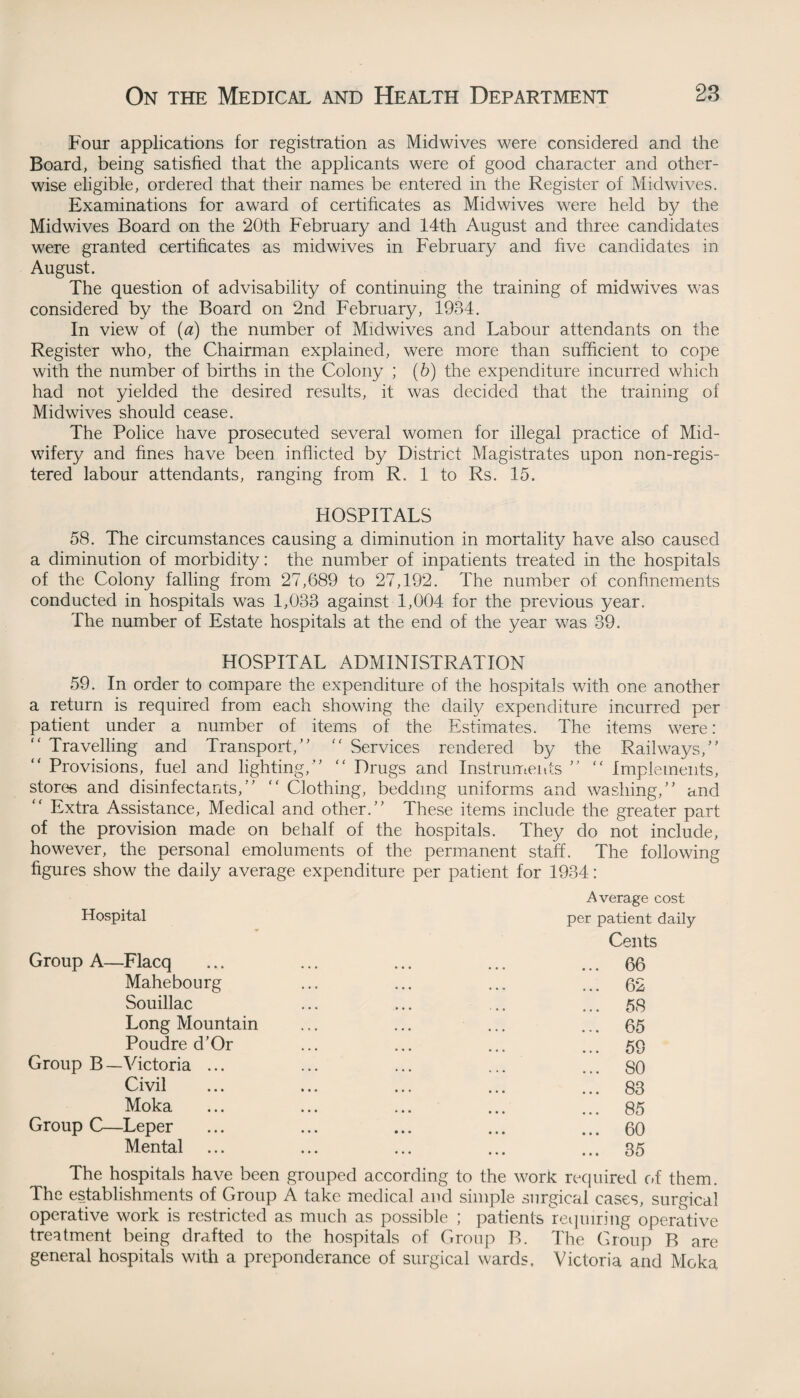 Four applications for registration as Midwives were considered and the Board, being satisfied that the applicants were of good character and other¬ wise eligible, ordered that their names be entered in the Register of Midwives. Examinations for award of certificates as Midwives were held by the Midwives Board on the 20th February and 14th August and three candidates were granted certificates as midwives in February and five candidates in August. The question of advisability of continuing the training of midwives was considered by the Board on 2nd February, 1934. In view of (a) the number of Midwives and Labour attendants on the Register who, the Chairman explained, were more than sufficient to cope with the number of births in the Colony ; (b) the expenditure incurred which had not yielded the desired results, it was decided that the training of Midwives should cease. The Police have prosecuted several women for illegal practice of Mid¬ wifery and fines have been inflicted by District Magistrates upon non-regis- tered labour attendants, ranging from R. 1 to Rs. 15. HOSPITALS 58. The circumstances causing a diminution in mortality have also caused a diminution of morbidity: the number of inpatients treated in the hospitals of the Colony falling from 27,689 to 27,192. The number of confinements conducted in hospitals was 1,038 against 1,004 for the previous year. The number of Estate hospitals at the end of the year was 39. HOSPITAL ADMINISTRATION 59. In order to compare the expenditure of the hospitals with one another a return is required from each showing the daily expenditure incurred per patient under a number of items of the Estimates. The items were: “ Travelling and Transport/’ “ Services rendered by the Railways,” “ Provisions, fuel and lighting,” “ Drugs and Instruments ” “ Implements, stores and disinfectants,” “ Clothing, bedding uniforms and washing,” and ” Extra Assistance, Medical and other.” These items include the greater part of the provision made on behalf of the hospitals. They do not include, however, the personal emoluments of the permanent staff. The following figures show the daily average expenditure per patient for 1934: Hospital Group A—Flacq Mahebourg Souillac Long Mountain Poudre d’Or Group B—Victoria ... Civil Moka Group C—Leper Mental Average cost per patient daily Cents ... 66 ... 62 ... 58 ... 65 ... 59 ... SO ... 83 ... 85 ... 60 ... 35 The hospitals have been grouped according to the work required of them. The establishments of Group A take medical and simple surgical cases, surgical operative work is restricted as much as possible ; patients requiring operative treatment being drafted to the hospitals of Group B. The Group B are general hospitals with a preponderance of surgical wards. Victoria and Moka
