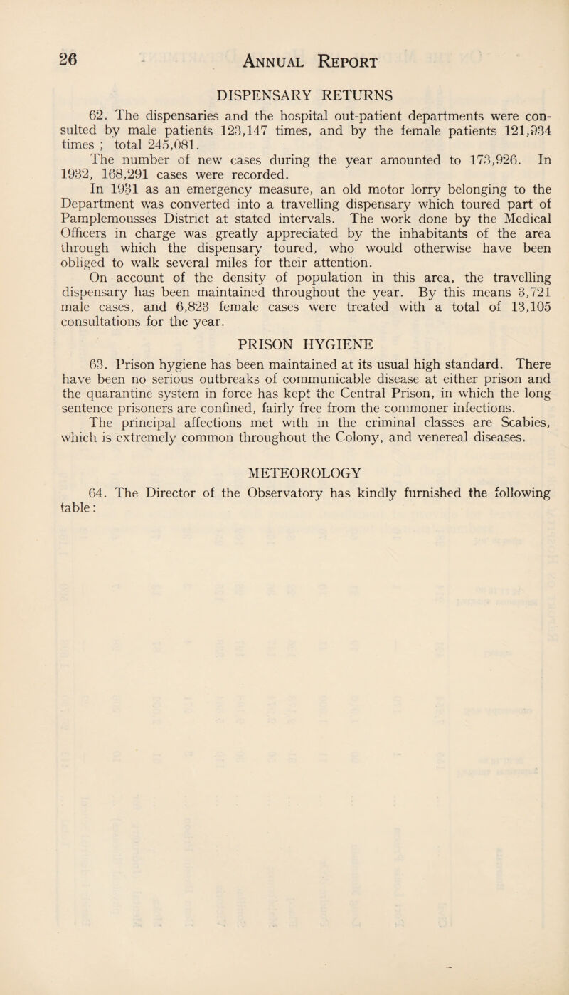 DISPENSARY RETURNS 62. The dispensaries and the hospital out-patient departments were con¬ sulted by male patients 123,147 times, and by the female patients 121,934 times ; total 245,081. The number of new cases during the year amounted to 173,926. In 1932, 168,291 cases were recorded. In 1931 as an emergency measure, an old motor lorry belonging to the Department was converted into a travelling dispensary which toured part of Pamplemousses District at stated intervals. The work done by the Medical Officers in charge was greatly appreciated by the inhabitants of the area through which the dispensary toured, who would otherwise have been obliged to walk several miles for their attention. On account of the density of population in this area, the travelling dispensary has been maintained throughout the year. By this means 3,721 male cases, and 6,823 female cases were treated with a total of 13,105 consultations for the year. PRISON HYGIENE 63. Prison hygiene has been maintained at its usual high standard. There have been no serious outbreaks of communicable disease at either prison and the quarantine system in force has kept the Central Prison, in which the long sentence prisoners are confined, fairly free from the commoner infections. The principal affections met with in the criminal classes are Scabies, which is extremely common throughout the Colony, and venereal diseases. METEOROLOGY 64. The Director of the Observatory has kindly furnished the following table: