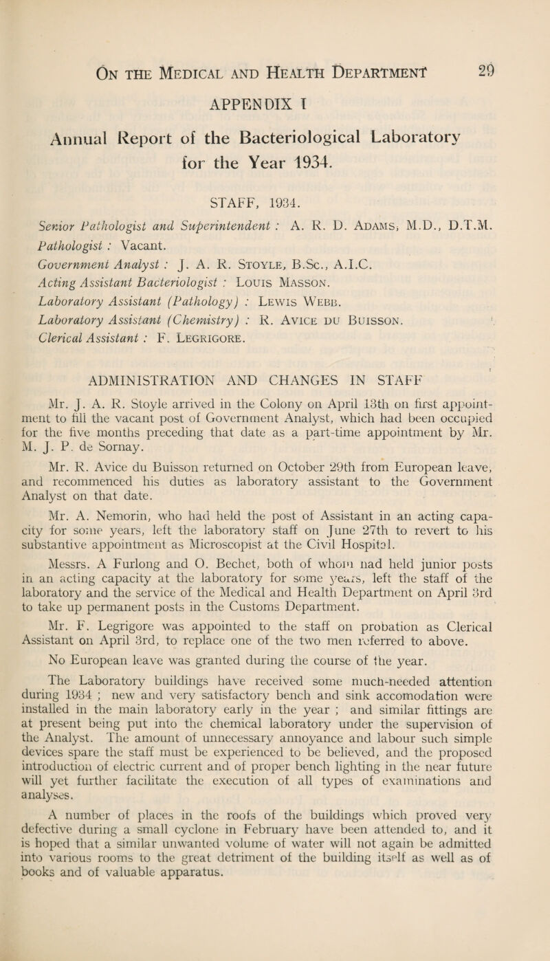 APPENDIX I Annual Report of the Bacteriological Laboratory for the Year 1934. STAFF, 1934. Senior Pathologist and Superintendent : A. R. D. AdamS; M.D., D.T.M. Pathologist : Vacant. Government Analyst : J. A. R. Stoyle, B.Sc., A.I.C. Acting Assistant Bacteriologist : Louis Masson. Laboratory Assistant (Pathology) : Lewis Webb. Laboratory Assistant (Chemistry) : R. Avice du Buisson. \ Clerical Assistant : F. Legrigore. ADMINISTRATION AND CHANGES IN STAFF Mr. J. A. R. Stoyle arrived in the Colony on April 13th on first appoint¬ ment to fill the vacant post of Government Analyst, which had been occupied for the five months preceding that date as a part-time appointment by Mr. M. J. P. de Sornay. Mr. R. Avice du Buisson returned on October 29th from European leave, and recommenced his duties as laboratory assistant to the Government Analyst on that date. Mr. A. Nemorin, who had held the post of Assistant in an acting capa¬ city for some years, left the laboratory staff on June 27th to revert to Iris substantive appointment as Microscopist at the Civil Hospitol. Messrs. A Furlong and O. Bechet, both of whom nad held junior posts in an acting capacity at the laboratory for some years, left the staff of the laboratory and the service of the Medical and Health Department on April 3rd to take up permanent posts in the Customs Department. Mr. F. Legrigore was appointed to the staff on probation as Clerical Assistant on April 3rd, to replace one of the two men referred to above. No European leave was granted during the course of the year. The Laboratory buildings have received some much-needed attention during 1934 ; new and very satisfactory bench and sink accomodation were installed in the main laboratory early in the year ; and similar fittings are at present being put into the chemical laboratory under the supervision of the Analyst. The amount of unnecessary annoyance and labour such simple devices spare the staff must be experienced to be believed, and the proposed introduction of electric current and of proper bench lighting in the near future will yet further facilitate the execution of all types of examinations and analyses. A number of places in the roofs of the buildings which proved very defective during a small cyclone in February have been attended to, and it is hoped that a similar unwanted volume of water will not again be admitted into various rooms to the great detriment of the building itself as well as of books and of valuable apparatus.