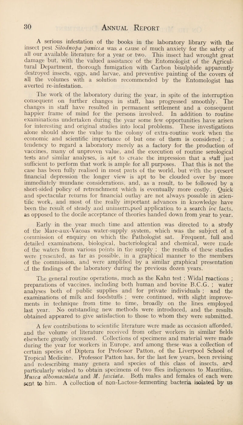 A serious infestation of the books in the laboratory library with the insect pest Sitodnopa panicca was a cause of much anxiety for the safety of all our available literature for a year or two. This insect had wrought great damage but, with the valued assistance of the Entomologist of the Agricul¬ tural Department, thorough fumigation with Carbon bisulphide apparently destroyed insects, eggs, and larvae, and preventive painting of the covers of all the volumes with a solution recommended by the Entomologist has averted re-infestation. the work of the laboratory during the year, in spite of the interruption consequent on further changes in staff, has progressed smoothly. The changes in staff have resulted in permanent settlement and a consequent happier frame of mind for the persons involved. In addition to routine examinations undertaken during the year some few opportunities have arisen for interesting and original studies into local problems. These investigations alone should show the value to the colony of extra-routine work when the economic and scientific importance of but one of them is considered ; a tendency to regard a laboratory merely as a factory for the production of vaccines, many of unproven value, and the execution of routine serological tests and similar analyses, is apt to create the impression that a staff just sufficient to perform that work is ample for all purposes. That this is not the case has been fully realised in most paits of the world, but with the present financial depression the longer view is apt to be clouded over by more immediately mundane considerations, and, as a result, to be followed by a short-sided policy of retrenchment which is eventually more costly. Quick and spectacular returns for financial outlay are not always possible in scien¬ tific work, and most of the really important advances in knowledge have been the result of steady and uniiuerrnpied application to a search for facts, as opposed to the docile acceptance of theories handed down from year to year. Earfy in the year much time and attention was directed to a study of the Mare-aux-Vacoas water-supply system, which was the subject of a commission of enquiry on which the Pathologist sat. Frequent, full and detailed examinations, biological, bacteriological and chemical, were made of the waters from various points in the supply ; the results of these studies were presented, as far as possible, in a graphical manner to the members of the commission, and were amplified by a similar graphical presentation Of the findings of the laboratory during the previous dozen years. The general routine operations, much as the Kahn test ; Widal reactions ; preparations of vaccines, including both human and bovine B.C.G. ; water analyses both of public supplies and for private individuals ; and the examinations of milk and foodstuffs ; were continued, with slight improve¬ ments in technique from time to time, broadly on the lines employed last year. No outstanding new methods were introduced, and the results obtained appeared to give satisfaction to those to whom they were submitted. A few contributions to scientific literature were made as occasion afforded, and the volume of literature received from other workers in similar fields elsewhere greatly increased. Collections of specimens and material were made during the year for workers in Europe, and among these was a collection of certain species of Diptera for Professor Patton, of the Liverpool School of Tropical Medicine. Professor Patton has, for the last few years, been revising and redescribing many genera and species of this class of insects, and particularly wished to obtain specimens of two flies indigenous to Mauritius, Musca albomaculata and M. jasciata. Both males and females of each were sent to him. A collection of non-Lactose-fermenting bacteria isolated by us