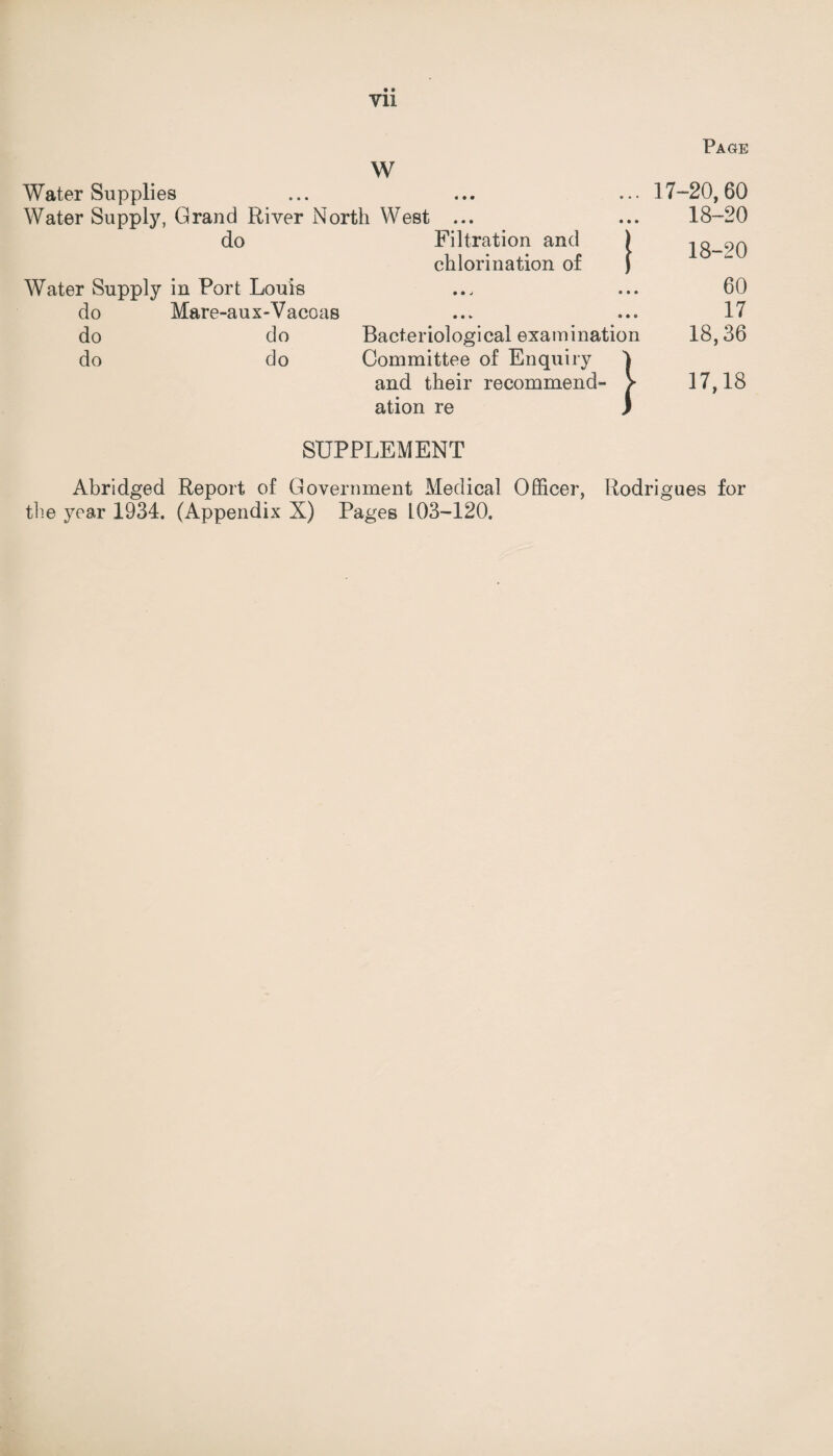 Page Vll W Water Supplies ... ... ... 17-20,60 Water Supply, Grand River North West ... ... 18-20 do Filtration and ) iq_90 chlorination of J Water Supply in Fort Louis ... ... 60 do Mare-aux-Vacoas ... ... 17 do do Bacteriological examination 18,36 do do Committee of Enquiry 1 and their recommend- > 17,18 ation re J SUPPLEMENT Abridged Report of Government Medical Officer, Rodrigues for the year 1934. (Appendix N) Pages L03-120.