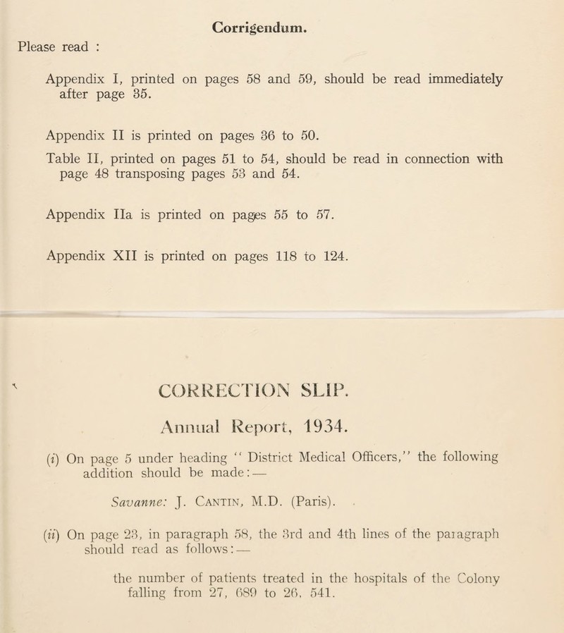 Please read : Corrigendum. Appendix I, printed on pages 58 and 59, should be read immediately after page 35. Appendix II is printed on pages 36 to 50. Table II, printed on pages 51 to 54, should be read in connection with page 48 transposing pages 53 and 54. Appendix Ha is printed on pages 55 to 57. Appendix XII is printed on pages 118 to 124. CORRECTION SLIP. Annual Report, 1934. (i) On page 5 under heading “ District Medical Officers/' the following addition should be made: — Savanne: J. Cantin, M.D. (Paris). (it) On page 23, in paragraph 58, the 3rd and 4th lines of the paiagraph should read as follows: — the number of patients treated in the hospitals of the Colony falling from 27, 689 to 26, 541.