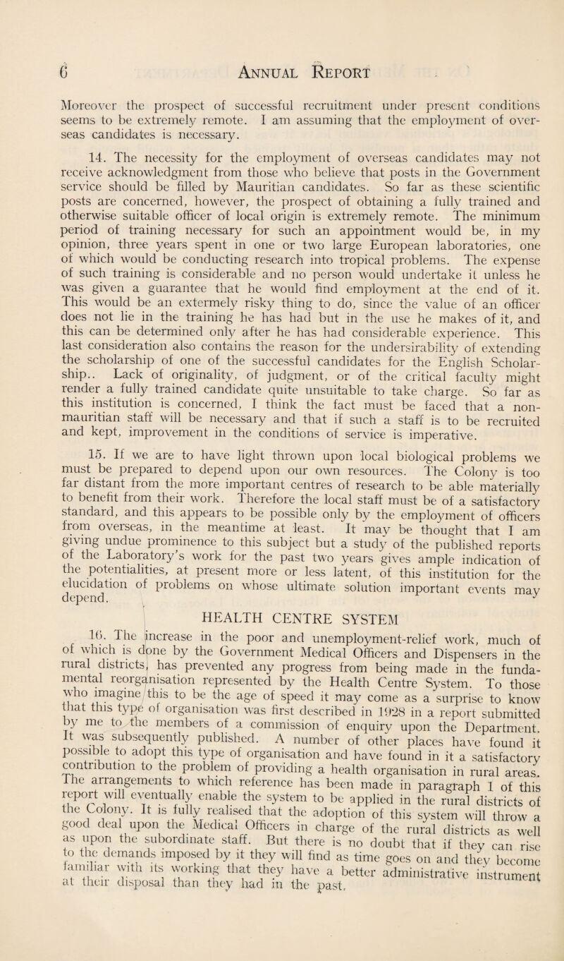 Moreover the prospect of successful recruitment under present conditions seems to be extremely remote. I am assuming that the employment of over¬ seas candidates is necessary. 14. The necessity for the employment of overseas candidates may not receive acknowledgment from those who believe that posts in the Government service should be filled by Mauritian candidates. So far as these scientific posts are concerned, however, the prospect of obtaining a fully trained and otherwise suitable officer of local origin is extremely remote. The minimum period of training necessary for such an appointment would be, in my opinion, three years spent in one or two large European laboratories, one of which would be conducting research into tropical problems. The expense of such training is considerable and no person would undertake if unless he was given a guarantee that he would find employment at the end of it. This would be an extermely risky thing to do, since the value of an officer does not lie in the training he has had but in the use he makes of it, and this can be determined only after he has had considerable experience. This last consideration also contains the reason for the undersirability of extending the scholarship of one of the successful candidates for the English Scholar¬ ship.. Lack of originality, of judgment, or of the critical faculty might render a fully trained candidate quite unsuitable to take charge. So far as this institution is concerned, I think the fact must be faced that a non- mauritian staff will be necessary and that if such a staff is to be recruited and kept, improvement in the conditions of service is imperative. 15. If we are to have light thrown upon local biological problems we must be prepared to depend upon our own resources. The Colony is too far distant from the more important centres of research to be able materially to benefit from their work. Therefore the local staff must be of a satisfactory standard, and this appears to be possible only by the employment of officers from overseas, in the meantime at least. It may be thought that I am giving undue prominence to this subject but a stud)/ of the published reports of the Laboratory's work for the past two years gives ample indication of the potentialities, at present more or less latent, of this institution for the elucidation of problems on whose ultimate solution important events may depend. HEALTH CENTRE SYSTEM 16. The increase in the poor and unemployment-relief work, much of of which is done by the Government Medical Officers and Dispensers in the rural districts] has prevented any progress from being made in the funda¬ mental reorganisation represented by the Health Centre System. To those who imagine this to be the age of speed it may come as a surprise to know that this type of organisation was first described in 1928 in a report submitted by me to the members of a commission of enquiry upon the Department. It was subsequently published. A number of other places have found it possible to adopt this type of organisation and have found in it a satisfactory contribution to the problem of providing a health organisation in rural areas. 1 he arrangements to which reference has been made in paragraph 1 of this report will eventually enable the system to be applied in the rural districts of the Colony. It is fully realised that the adoption of this system will throw a good ^al upon the Medical Officers in charge of the rural districts as well as upon the subordinate staff. But there is no doubt that if they can rise o the demands imposed by it they will find as time goes on and they become amihar with its working that they have a better administrative instrument at their disposal than they had m the past.