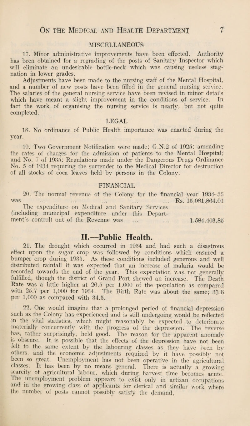 MISCELLANEOUS 17. Minor administrative improvements have been effected. Authority has been obtained for a regrading of the posts of Sanitary Inspector which will eliminate an undesirable bottle-neck which was causing useless stag¬ nation in lower grades. Adjustments have been made to the nursing staff of the Mental Hospital, and a number of new posts have been filled in the general nursing service. The salaries of the general nursing service have been revised in minor details which have meant a slight improvement in the conditions of service. In fact the work of organising the nursing service is nearly, but not quite completed. LEGAL 18. No ordinance of Public Health importance was enacted during the year. 19. Two Government Notification were made; G.N.2 of 1925; amending the rates of charges for the admission of patients to the Mental Hospital; and No. 7 of 1935; Regulations made under the Dangerous Drugs Ordinance No. 5 of 1934 requiring the surrender to the Medical Director for destruction of all stocks of coca leaves held by persons in the Colony. FINANCIAL 20. The normal revenue of the Colony for the financial year 1934- 35 was ... ... ... ... ... Rs. 15,081,864.01 The expenditure on Medical and Sanitary Services (including municipal expenditure under this Depart¬ ment’s control) out of the Revenue was ... 1,584,403.85 II.—Public Health. 21. The drought which occurred in 1934 and had such a disastrous effect upon the sugar crop was followed by conditions which ensured a bumper crop during 1935. As these conditions included generous and well distributed rainfall it was expected that an increase of malaria would be recorded towards the end of the year. This expectation was net generally fulfilled, though the district of Grand Port shewed an increase. The Death Rate was a little higher at 26.5 per 1,000 of the population as compared with 25.7 per 1,000 for 1934. The Birth Rate was about the same; 33.6 per 1,000 as compared with 34.5. 22. One would imagine that a prolonged period of financial depression such as the Colony has experienced and is still undergoing would be reflected in the vital statistics, which might reasonably be expected to deteriorate materially concurrently with the progress of the depression. The reverse has, rather surprisingly, held good. The reason for the apparent anomaly is obscure. It is possible that the effects of the depression have not been felt to the same extent by the labouring classes as they have been bv others, and the economic adjustments required by it have possibly not been so great. Unemployment has not been operative in the agricultural classes. It has been by no means general. There is actually a growing- scarcity of agricultural labour, which during harvest time becomes acute. The unemployment problem appears to exist only in artizan occupations and in the growing class of applicants for clerical and similar work where the number of posts cannot possibly satisfy the demand,