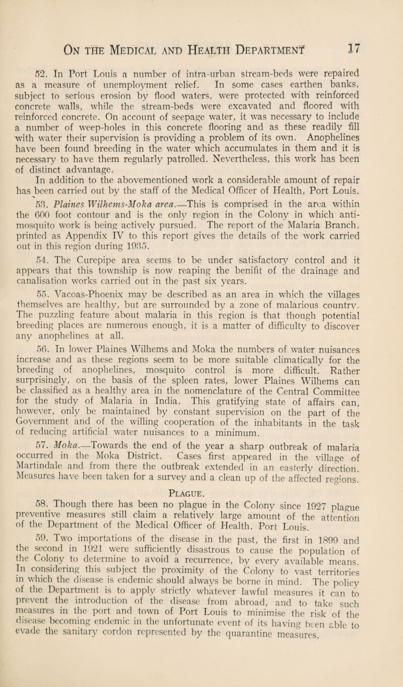 52. In Port Louis a number of intra-urban stream-beds were repaired as a measure of unemployment relief. In some cases earthen banks, subject to serious erosion by flood waters, were protected with reinforced concrete walls, while the stream-beds were exeavated and floored with reinforced concrete. On account of seepage water, it was necessary to include a number of weep-holes in this concrete flooring and as these readily fill with water their supervision is providing a problem of its own. Anophelines have been found breeding in the water which accumulates in them and it is necessary to have them regularly patrolled. Nevertheless, this work has been of distinct advantage. In addition to the abovementioned work a considerable amount of repair has been carried out by the staff of the Medical Officer of Health, Port Louis. > 58. Plaines Wilhems-Moka area.—This is comprised in the area within the 600 foot contour and is the only region in the Colony in which anti¬ mosquito work is being actively pursued. The report of the Malaria Branch, printed as Appendix IV to this report gives the details of the work carried out in this region during 1935. 54. The Curepipe area seems to be under satisfactory control and it appears that this township is now reaping the benifit of the drainage and canalisation works carried out in the past six years. 55. Vacoas-Phoenix may be described as an area in which the villages themselves are healthy, but are surrounded by a zone of malarious country. The puzzling feature about malaria in this region is that though potential breeding places are numerous enough, it is a matter of difficulty to discover any anophelines at all. 56. In lower Plaines Wilhems and Moka the numbers of water nuisances increase and as these regions seem to be more suitable climatically for the breeding of anophelines, mosquito control is more difficult. Rather surprisingly, on the basis of the spleen rates, lower Plaines Wilhems can be classified as a healthy area in the nomenclature of the Central Committee for the study of Malaria in India. This gratifying state of affairs can, however, only be maintained by constant supervision on the part of the Government and of the willing cooperation of the inhabitants in the task of reducing artificial water nuisances to a minimum. 57. Moka.—Towards the end of the year a sharp outbreak of malaria occurred in the Moka District. Cases first appeared in the village of Martindale and from there the outbreak extended in an easterly direction. Measures have been taken for a survey unci a clean up of the affected regions Plague. 58. Though there has been no plague in the Colony since 1927 plague preventive measures still claim a relatively large amount of the attention of the Department of the Medical Officer of Health, Port Louis. 59. Two importations of the disease in the past, the first in 1899 and the second in 1921 were sufficiently disastrous to cause the population of the Colony to determine to avoid a recurrence, by every available means. In considering this subject the proximity of the Colony to vast territories in which the disease is endemic should always be borne in mind. The policy of the Department is to apply strictly whatever lawful measures it can to prevent the introduction of the disease from abroad, and to take such measures in the port and town of Port Louis to minimise the risk of the disease becoming endemic in the unfortunate event of its having been able to evade the sanitary cordon represented by the quarantine measures