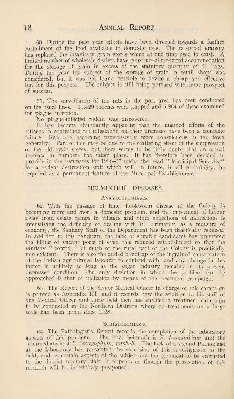 60. During the past year efforts have been directed towards a further curtailment of the food available to domestic rats. The rat-proof granary has replaced the insanitary grain stores which at one time used to exist. A limited number of wholesale dealers have constructed rat-proof accommodation for the storage of grain in excess of the statutory quantity of 30 bags. During the year the subject of the storage of grain in retail shops was considered, but it was not found possible to devise a cheap and effective bin for this purpose. The subject is still being pursued with some prospect of success. 61. The surveillance of the rats in the port area has been conducted on the usual lines. 11,429 rodents were trapped and 5,864 of these examined for plague infection. No plague-infected rodent was discovered. It has become abundantly apparent that the unaided efforts of the citizens in controlling rat infestation on their premises have been a complete failure. Rats are becoming progressively more conspicuous in the town generally. Part of this may be due to the scattering effect of the suppression of the old grain stores, but there seems to be little doubt that an actual increase in numbers has taken place. It has therefore been decided to provide in the Estimates for 1936-37 under the head  Municipal Services ” lor a rodent destruction staff which will, in future, in all probability, be required as a permanent feature of the Municipal Establishment. HELMINTHIC DISEASES Ankylostomiasis. 62. With the passage of time, hookworm disease in the Colony is becoming more and more a domestic problem, and the movement of labour away from estate camps to villages and other collections of habitations is intensifying the difficulty of dealing with it. Primarily, as a measure of economy, the Sanitary Staff of the Department has been drastically reduced. In addition to this handicap, the lack of suitable candidates has prevented the filling of vacant posts of even this reduced establishment so that the sanitary “ control ” of much of the rural part of the Colony is practically non existent. There is also the added handicap of the ingrained conservatism of the Indian agricultural labourer to contend with, and any change in this factor is unlikely so long as the sugar industry remains in its present depressed condition. The only direction in which the problem can be approached is that of palliation by means of the treatment campaign. 63. The Report of the Senior Medical Officer in charge of this campaign is printed as Appendix III, and it records how the addition to his staff of one Medical Officer and three field men has enabled a treatment campaign to be conducted in the Northern Districts where no treatments on a large scale had been given since 1928. Schistosomiasis. 64. The Pathologist’s Report records the completion of the laboratory aspects of this problem. The local helminth is S. hcematobium and the intermediate host B. (pyrgophysa) jorskali. The lack of a second Pathologist at the laboratory has prevented the extension of this investigation to the field, and as certain aspects of the subject are too technical to be entrusted to the district sanitary staff, it appears as though the prosecution of this research will be indefinitely postponed,