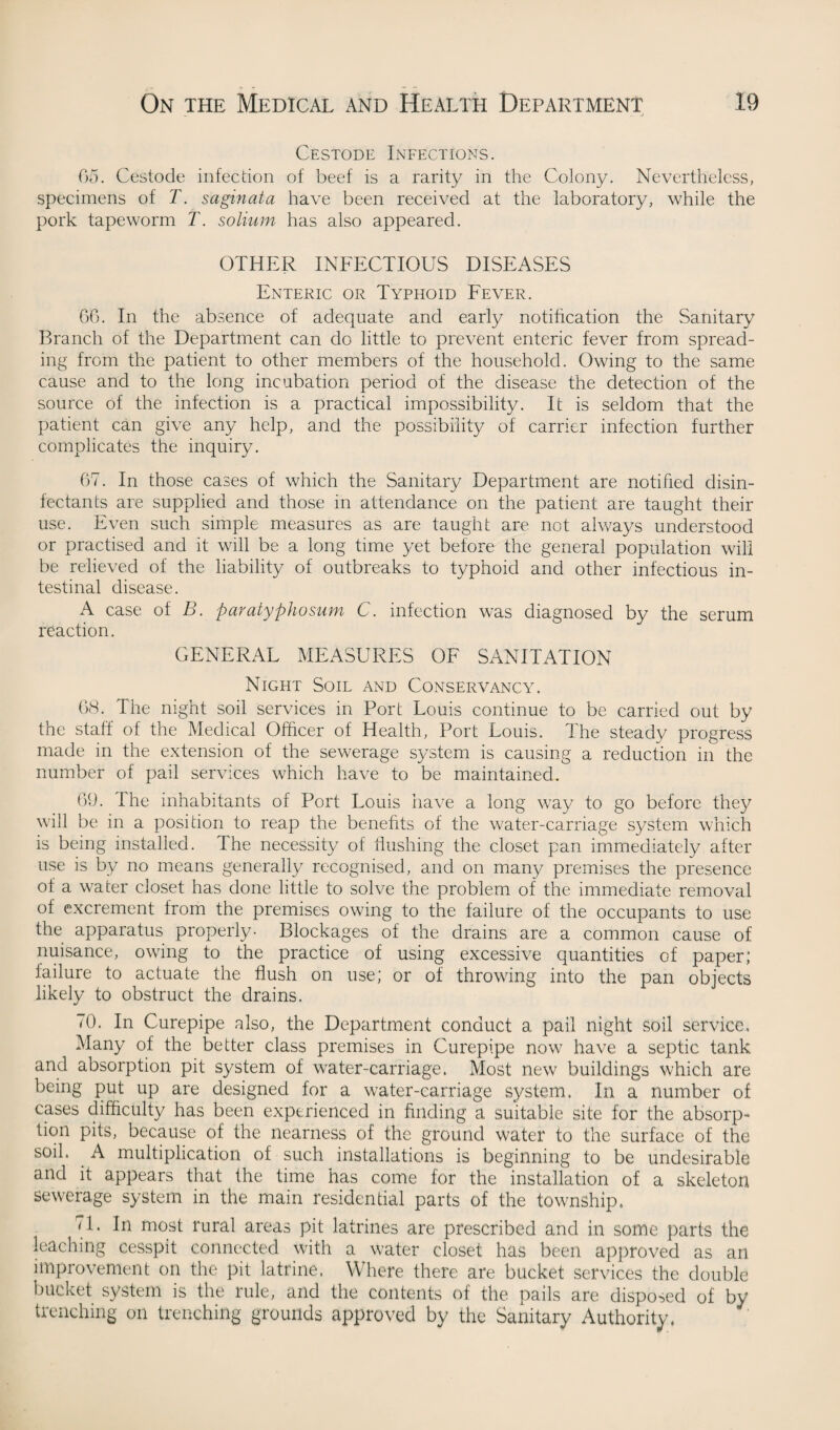 Cestode Infections. 65. Cestode infection of beef is a rarity in the Colony. Nevertheless, specimens of T. saginata have been received at the laboratory, while the pork tapeworm T. solium has also appeared. OTHER INFECTIOUS DISEASES Enteric or Typhoid Fever. 66. In the absence of adequate and early notification the Sanitary Branch of the Department can do little to prevent enteric fever from spread¬ ing from the patient to other members of the household. Owing to the same cause and to the long incubation period of the disease the detection of the source of the infection is a practical impossibility. It is seldom that the patient can give any help, and the possibility of carrier infection further complicates the inquiry. 67. In those cases of which the Sanitary Department are notified disin¬ fectants are supplied and those in attendance on the patient are taught their use. Even such simple measures as are taught are not always understood or practised and it will be a long time yet before the general population will be relieved of the liability of outbreaks to typhoid and other infectious in¬ testinal disease. A case of B. paratyphosum C. infection was diagnosed by the serum reaction. GENERAL MEASURES OF SANITATION Night Soil and Conservancy. 68. The night soil services in Port Louis continue to be carried out by the staff of the Medical Officer of Health, Port Louis. The steady progress made in the extension of the sewerage system is causing a reduction in the number of pail services which have to be maintained. 69. The inhabitants of Port Louis have a long way to go before they will be in a position to reap the benefits of the water-carriage system which is being installed. The necessity of flushing the closet pan immediately after use is by no means generally recognised, and on many premises the presence of a water closet has done little to solve the problem of the immediate removal of excrement from the premises owing to the failure of the occupants to use the apparatus properly- Blockages of the drains are a common cause of nuisance, owing to the practice of using excessive quantities of paper; failure to actuate the flush on use; or of throwing into the pan objects likely to obstruct the drains. 70. In Curepipe also, the Department conduct a pail night soil service. Many of the better class premises in Curepipe now have a septic tank and absorption pit system of water-carriage. Most new buildings which are being put up are designed for a water-carriage system. In a number of cases difficulty has been experienced in finding a suitable site for the absorp¬ tion pits, because of the nearness of the ground water to the surface of the soil. A multiplication of such installations is beginning to be undesirable and it appears that the time has come for the installation of a skeleton sewerage system in the main residential parts of the township. 71. In most rural areas pit latrines are prescribed and in some parts the leaching cesspit connected with a water closet has been approved as an improvement on the pit latrine. Where there are bucket services the double bucket system is the rule, and the contents of the pails are disposed of by trenching on trenching grounds approved by the Sanitary Authority.