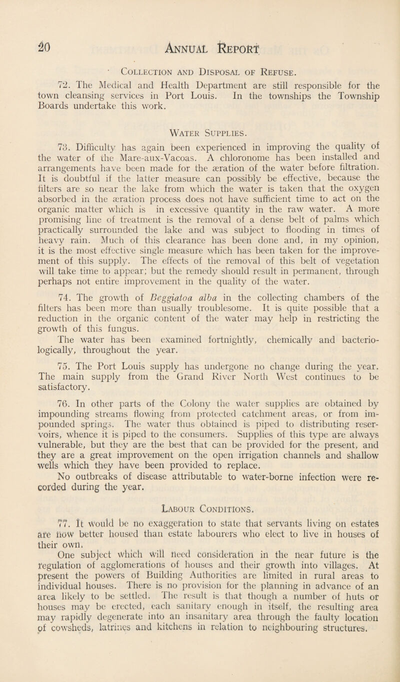 • Collection and Disposal of Refuse. 72. The Medical and Health Department are still responsible for the town cleansing services in Port Louis. In the townships the Township Boards undertake this work. Water Supplies. 73. Difficulty has again been experienced in improving the quality of the water of the Mare-aux-Vacoas. A chloronome has been installed and arrangements have been made for the aeration of the water before filtration. It is doubtful if the latter measure can possibly be effective, because the Liters are so near the lake from which the water is taken that the oxygen absorbed in the aeration process does not have sufficient time to act on the organic matter which is in excessive quantity in the raw water. A more promising line of treatment is the removal of a dense belt of palms which practically surrounded the lake and was subject to flooding in times of heavy rain. Much of this clearance has been done and, in my opinion, it is the most effective single measure which has been taken for the improve¬ ment of this supply. The effects of the removal of this belt of vegetation will take time to appear; but the remedy should result in permanent, through perhaps not entire improvement in the quality of the water. 74. The growth of Beggiatoa alba in the collecting chambers of the Liters has been more than usually troublesome. It is quite possible that a reduction in the organic content of the water may help in restricting the growth of this fungus. The water has been examined fortnightly, chemically and bacterio- logically, throughout the year. 75. The Port Louis supply has undergone no change during the year. The main supply from the Grand River North West continues to be satisfactory. 76. In other parts of the Colons/ the water supplies are obtained by impounding streams Lowing from protected catchment areas, or from im¬ pounded springs. The water thus obtained is piped to distributing reser¬ voirs, whence it is piped to the consumers. Supplies of this type are always vulnerable, but they are the best that can be provided for the present, and they are a great improvement on the open irrigation channels and shallow wells which they have been provided to replace. No outbreaks of disease attributable to water-borne infection were re¬ corded during the year. Labour Conditions. 77. It Would be no exaggeration to state that servants living on estates are LOW better housed than estate labourers who elect to live in houses of their own. One subject which Will need consideration in the near future is the regulation of agglomerations of houses and their growth into villages. At present the powers of Building Authorities are limited in rural areas to individual houses. There is no provision for the planning in advance of an area likely to be settled. The result is that though a number of huts or houses may be erected, each sanitary enough in itself, the resulting area may rapidly degenerate into an insanitary area through the faulty location of cowsheds, latrines and kitchens in relation to neighbouring structures.