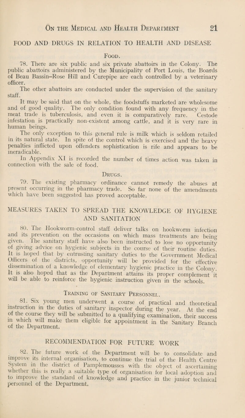 FOOD AND DRUGS IN RELATION TO HEALTH AND DISEASE Food. 78. There are six public and six private abattoirs in the Colony. The public abattoirs administered by the Municipality of Port Louis, the Boards of Beau Bassin-Rose Hill and Curepipe are each controlled by a veterinary officer. The other abattoirs are conducted under the supervision of the sanitary staff. It may be said that on the whole, the foodstuffs marketed are wholesome and of good quality. The only condition found with any frequency in the meat trade is tuberculosis, and even it is comparatively rare. Cestode infestation is practically non-existent among cattle, and it is very rare in human beings. The only exception to this general rule is milk which is seldom retailed in its natural state. In spite of the control which is exercised and the heavy penalties inflicted upon offenders sophistication is rife and appears to be ineradicable. In Appendix XI is recorded the number of times action was taken in connection with the sale of food. Drugs. 79. The existing pharmacy ordinance cannot remedy the abuses at present occurring in the pharmacy trade. So far none of the amendments which have been suggested has proved acceptable. MEASURES TAKEN TO SPREAD THE KNOWLEDGE OF HYGIENE AND SANITATION 80. The Hookworm-control staff deliver talks on hookworm infection and its prevention on the occasions on which mass treatments are being given. The sanitary staff have also been instructed to lose no opportunity of giving advice on hygienic subjects in the course of their routine duties. It is hoped that by entrusting sanitary duties to the Government Medical Officers of the districts, opportunity will be provided for the effective dissemination of a knowledge of elementary hygienic practice in the Colony. It is also hoped that as the Department attains its proper complement it will be able to reinforce the hygienic instruction given in the schools. Training of Sanitary Personnel. 81. Six young men underwent a course of practical and theoretical instruction in the duties of sanitary inspector during the year. At the end of the course they will be submitted to a qualifying examination, their success in which will make them eligible for appointment in the Sanitary Branch of the Department. RECOMMENDATION FOR FUTURE WORK 8.2. The future work ol the Department will be to consolidate and improve its internal organisation, to continue the trial of the Health Centre System in the district of Pamplemousses with the object of ascertaining whether this is really a suitable type of organisation for local adoption and to improve the standard of knowledge and practice in the junior technical personnel of the Department.