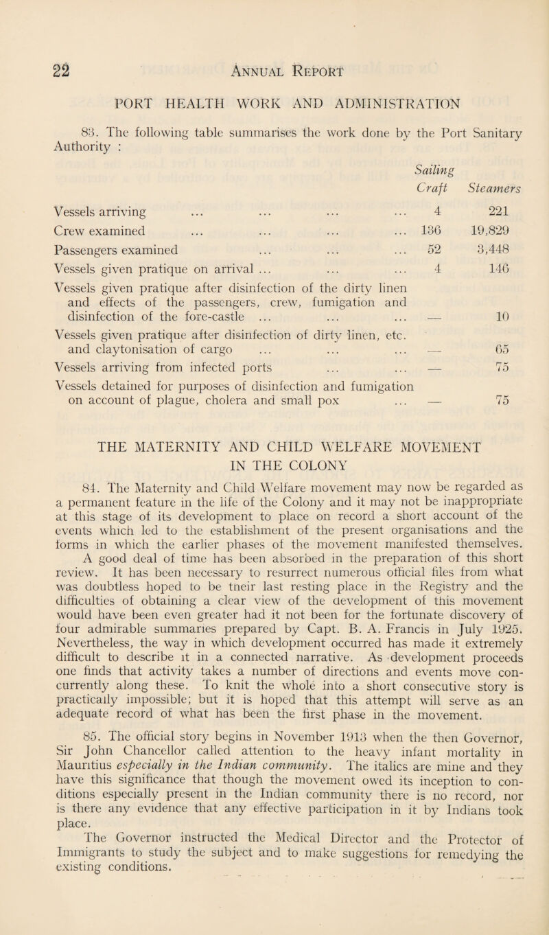 PORT HEALTH WORK AND ADMINISTRATION 83. The following table summarises the work done by the Port Sanitary Authority : Sailing Craft Steamers Vessels arriving 4 221 Crew examined 136 19,829 Passengers examined 52 3,448 Vessels given pratique on arrival ... 4 146 Vessels given pratique after disinfection of the dirty linen and effects of the passengers, crew, fumigation and disinfection of the fore-castle 10 Vessels given pratique after disinfection of dirty linen, etc. and claytonisation of cargo 65 Vessels arriving from infected ports — 75 Vessels detained for purposes of disinfection and fumigation on account of plague, cholera and small pox 75 THE MATERNITY AND CHILD WELFARE MOVEMENT IN THE COLONY 84. The Maternity and Child Welfare movement may now be regarded as a permanent feature in the life of the Colony and it may not be inappropriate at this stage of its development to place on record a short account of the events which led to the establishment of the present organisations and the forms in which the earlier phases of the movement manifested themselves. A good deal of time has been absorbed in the preparation of this short review. It has been necessary to resurrect numerous official hies from what was doubtless hoped to be tneir last resting place in the Registry and the difficulties of obtaining a clear view of the development of this movement would have been even greater had it not been for the fortunate discovery of four admirable summaries prepared by Capt. B. A. Francis in July 1925. Nevertheless, the way in which development occurred has made it extremely difficult to describe it in a connected narrative. As development proceeds one finds that activity takes a number of directions and events move con¬ currently along these. To knit the whole into a short consecutive story is practically impossible; but it is hoped that this attempt will serve as an adequate record of what has been the first phase in the movement. 85. The official story begins in November 1913 when the then Governor, Sir John Chancellor called attention to the heavy infant mortality in Mauritius especially in the Indian community. The italics are mine and they have this significance that though the movement owed its inception to con¬ ditions especially present in the Indian community there is no record, nor is there any evidence that any effective participation in it by Indians took place. The Governor instructed the Medical Director and the Protector of Immigrants to study the subject and to make suggestions for remedying the existing conditions.