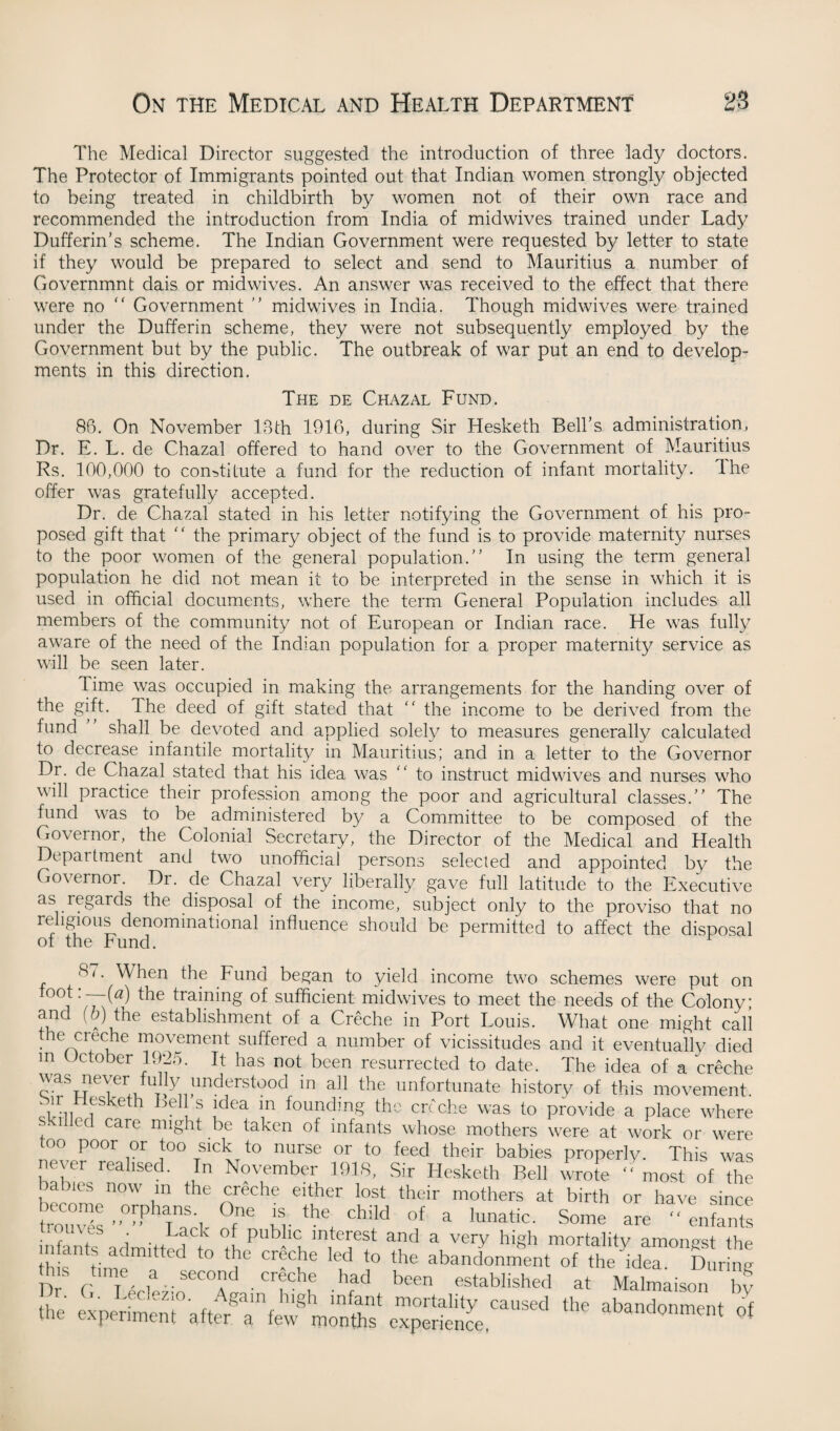 The Medical Director suggested the introduction of three lady doctors. The Protector of Immigrants pointed out that Indian women strongly objected to being treated in childbirth by women not of their own race and recommended the introduction from India of midwives trained under Lady Dufferin’s scheme. The Indian Government were requested by letter to state if they would be prepared to select and send to Mauritius a number of Governmnt dais or mid wives. An answer was received to the effect that there were no “ Government  midwives in India. Though midwives were trained under the Dufferin scheme, they were not subsequently employed by the Government but by the public. The outbreak of war put an end to develop- ments in this direction. The de Chazal Fund. 86. On November 18th 1916, during Sir Hesketh Bell’s administration, Dr. E. L. de Chazal offered to hand over to the Government of Mauritius Rs. 100,000 to constitute a fund for the reduction of infant mortality. Ihe offer was gratefully accepted. Dr. de Chazal stated in his letter notifying the Government of his pro¬ posed gift that ' ‘ the primary object of the fund is to provide maternity nurses to the poor women of the general population.” In using the term general population he did not mean it to be interpreted in the sense in which it is used in official documents, where the term General Population includes all members of the community not of European or Indian race. He was fully aware of the need of the Indian population for a proper maternity service as will be seen later. lime was occupied in making the arrangements for the handing over of the gift. The deed of gift stated that  the income to be derived from the fund shall be devoted and applied solely to measures generally calculated t° decrease infantile mortality in Mauritius; and in a letter to the Governor Dr. de Chazal stated that his idea was ” to instruct midwives and nurses who will practice their profession among the poor and agricultural classes.” The fund was to be administered by a Committee to be composed of the Governor, the Colonial Secretary, the Director of the Medical and Health Department and two unofficial persons selected and appointed by the Governor. Dr. de Chazal very liberally gave full latitude to the Executive as regards the disposal of the income, subject only to the proviso that no religious denominational influence should be permitted to affect the disposal of the Fund. 87. When the Fund began to yield income two schemes were put on foot:--0) the training of sufficient midwives to meet the needs of the Colony and (b) the establishment of a Creche in Port Louis. What one might cali the creche movement suffered a number of vicissitudes and it eventually died m October 1925. It has not been resurrected to date. The idea of a creche was never fully understood in all the unfortunate history of this movement. cVfiui eth hd\ S !dea in foundm§ thc creche was to provide a place where Ued care might be taken of infants whose mothers were at work or were too poor or too sick to nurse or to feed their babies properly. This was never realised. In November 1918, Sir Hesketh Bell wrote ” most of the babies now m the creche either lost their mothers at birth or have since frouTet •’0”PhaTn7, W T child of a lunatic. Some are  enfants ? . i . Lack of Publlc interest and a very high mortality amonest the infants adm.tted to the creche led to the abandonment of the idTDur ne time a second ergehe had been established at Malmaison by the experiment afterTfew monfts* expertl^^ abandonmfnt of