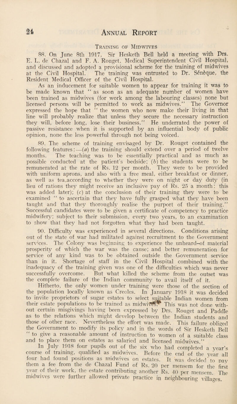 Training of Mid wives 88. On June 8th 1917, Sir Hesketh Bell held a meeting with Drs. E. L. de Chazal and F. A. Rouget, Medical Superintendent Civil Hospital, and discussed and adopted a provisional scheme for the training of mid wives at the Civil Hospital. The training was entrusted to Dr. Sen£que, the Resident Medical Officer of the Civil Hospital. As an inducement for suitable women to appear for training it was to be made known that “ as soon as an adequate number of women have been trained as midwives (for work among the labouring classes) none but licensed persons will be permitted to work as midwives. The Governor expressed the hope that ” the women who now make their living in that line will probably realize that unless they secure the necessary instruction they will, before long, lose their business/' He underrated the power of passive resistance when it is supported by an influential body of public opinion, none the less powerful through not being voiced. 89. The scheme of training envisaged by Dr. Rouget contained the following features: —(a) the training should extend over a period of twelve months. The teaching was to be essentially practical and as much as possible conducted at the patient’s bedside; (b) the students were to be remunerated at the rate of Rs. 12 per month. They were to be provided with uniform aprons, and also with a free meal, either breakfast or dinner, as well as tea,according to whether they were on night or day duty (in lieu of rations they might receive an inclusive pay of Rs. 25 a month: this was added later); (c) at the conclusion of their training they were to be examined “ to ascertain that they have fully grasped what they have been taught and that they thoroughly realise the purport of their training. Successful candidates were to be given a certificate of competency to practice midwifery; subject to their submission, every two years, to an examination to show that they had not forgotten what they had been taught. 90. Difficulty was experienced in several directions. Conditions arising out of the state of war had militated against recruitment to the Government services. The Colony was beginning to experience the unheard-of material prosperity of which the war was the cause; and better remuneration for service of any kind was to be obtained outside the Government service than in it. Shortage of staff in the Civil Hospital combined with the inadequacy of the training given was one of the difficulties which was never successfully overcome. But what killed the scheme from the outset was the complete failure of the Indian community to avail itself of it. Hitherto, the only women under training were those of the section of the population locally known as Creoles. In January 1918 it was decided to invite proprietors of sugar estates to select suitable Indian women from their estate populations to be trained as midwi^u* This was not done with¬ out certain misgivings having been expressed by Drs. Rouget and Paddle as to the relations which might develop between the Indian students and those of other race. Nevertheless the effort was made. This failure obliged the Government to modify its policy and in the words of Sir Hesketh Bell to give a reasonable amount of instruction to women of a suitable class and to place them on estates as salaried and licensed midwives.” In July 1918 four pupils out of the six who had completed a year's course of training, qualified as midwives. Before the end of the year all four had found positions as midwives on estates. It was decided/ to pay them a fee from the de Chazal Fund of Rs. 20 per mensem for the first year of their work, the estate contributing another Rs. 40 per mensem The midwives were further allowed private practice in neighbouring villages