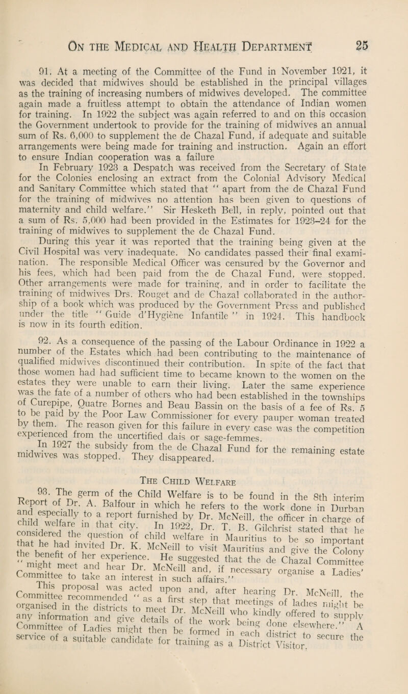 91. At a meeting of the Committee of the Fund in November 1921, it was decided that midwives should be established in the principal villages as the training of increasing numbers of midwives developed. The committee again made a fruitless attempt to obtain the attendance of Indian women for training. In 1922 the subject was again referred to and on this occasion the Government undertook to provide for the training of midwives an annual sum of Rs. 6,000 to supplement the de Chazal Fund, if adequate and suitable arrangements were being made for training and instruction, Again an effort to ensure Indian cooperation was a failure In February 1923 a Despatch was received from the Secretary of State for the Colonies enclosing an extract from the Colonial Advisory Medical and Sanitary Committee which stated that ” apart from the de Chazal Fund for the training of mid wives no attention has been given to questions of maternity and child welfare.” Sir Hesketh Bell, in reply, pointed out that a sum of Rs. 5,000 had been provided in the Estimates for 1923-24 for the training of midwives to supplement the de Chazal Fund. During this year it was reported that the training being given at the Civil Hospital was very inadequate. No candidates passed their final exami¬ nation. The responsible Medical Officer was censured by the Governor and his fees, which had been paid from the de Chazal Fund, were stopped. Other arrangements were made for training, and in order to facilitate the training of midwives Drs. Rouget and de Chazal collaborated in the author¬ ship of a book which was produced by the Government Press and published under the title “ Guide d'Hygiene Infantile ” in 1924. This handbook is now in its fourth edition. 92. As a consequence of the passing of the Labour Ordinance in 1922 a number of the Estates which had been contributing to the maintenance of qualified midwives discontinued their contribution. In spite of the fact that those women had had sufficient time to became known to the women on the estates they were unable to earn their living. Later the same experience was the late of a number of others who had been established in the townships ot Lurepipe Quatre Bornes and Beau Bassin on the basis of a fee of Rs. 5 o De paid by the Poor Law Commissioner for every pauper woman treated Dy hem. The reason given for this failure in every case was the competition xpenenced from the uncertified dais or sage-femmes. In 1927 the subsidy from the de Chazal Fund for the remaining estate midwives was stopped. They disappeared. g The Child Welfare 93. The germ of the Child Welfare is to be found in the 8th interim Report of Dr. A. Balfour in which he refers to the work done in Durban rht H P6h 7 ^ rep°rt furnished by Dr. McNeill, the officer in charge of child welfare m that city. In 1922, Dr. T. B. Gilchrist stated that he considered the question of child welfare in Mauritius to be so important hat he had invited Dr. K. McNeill to visit Mauritius and give the Colony e benefit of her experience. He suggested that the de Chazal Committee •++ mCfCt hear Dr* McNeill and, if necessary organise a Ladies' Committee to take an interest in such affairs.” his proposal was acted upon and, after hearina Pr lVL-XP/ii ssskssb;; s* asrA i * 01 » ”<»'* ■=•»<«** <<» trainingLs ” SSiav'S,or *