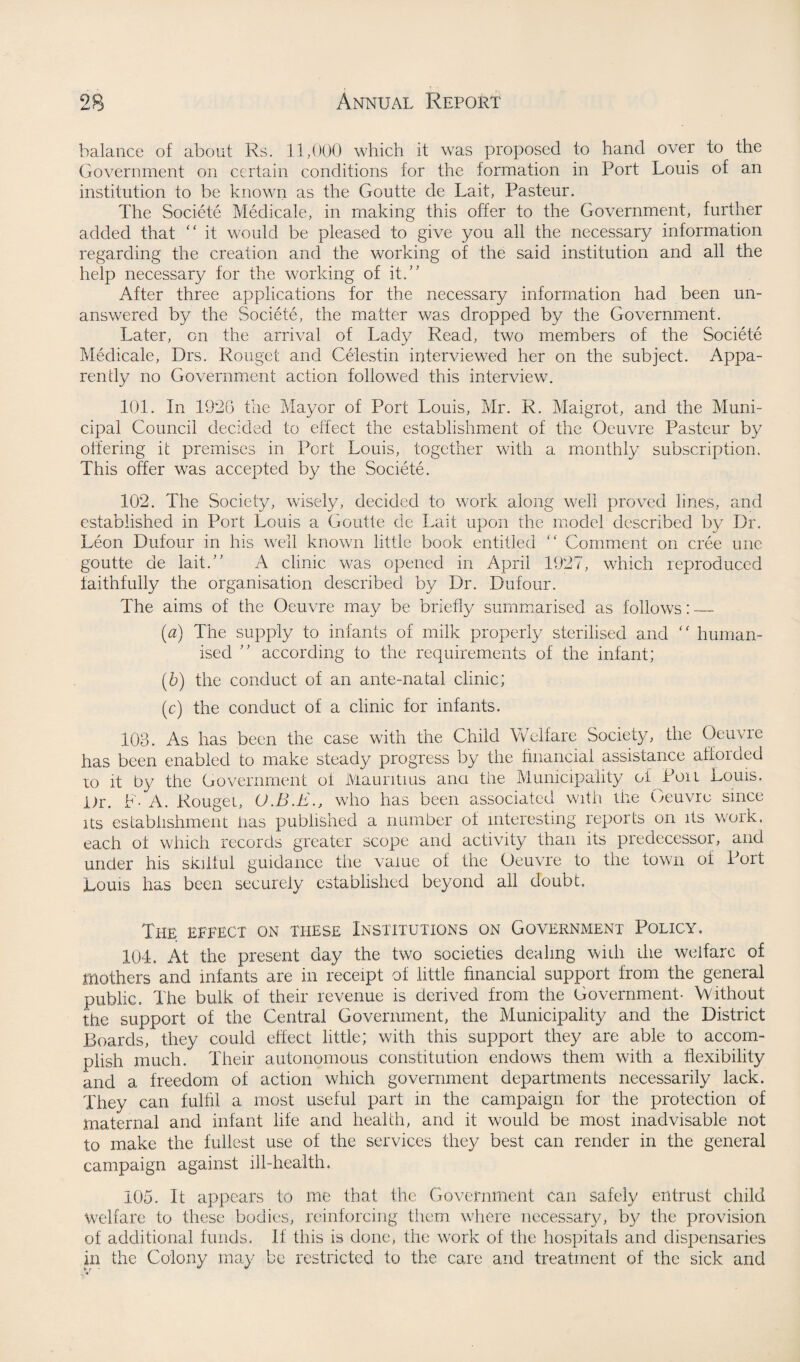 balance of about Rs. 11,000 which it was proposed to hand over to the Government on certain conditions for the formation in Port Louis of an institution to be known as the Goutte de Lait, Pasteur. The Societe Medicate, in making this offer to the Government, further added that “ it would be pleased to give you all the necessary information regarding the creation and the working of the said institution and all the help necessary for the working of it.” After three applications for the necessary information had been un¬ answered by the Societe, the matter was dropped by the Government. Later, on the arrival of Lady Read, two members of the Societe Medicale, Drs. Rouget and Celestin interviewed her on the subject. Appa¬ rently no Government action followed this interview. 101. In 1926 the Mayor of Port Louis, Mr. R. Maigrot, and the Muni¬ cipal Council decided to effect the establishment of the Oeuvre Pasteur by offering it premises in Port Louis, together with a monthly subscription. This offer was accepted by the Societe. 102. The Society, wisely, decided to work along well proved lines, and established in Port Louis a Goutte de Lait upon the model described by Dr. Leon Dufour in his well known little book entitled “ Comment on cree une goutte de lait.” A clinic was opened in April 1927, which reproduced faithfully the organisation described by Dr. Dufour. The aims of the Oeuvre may be briefly summarised as follows:_ (a) The supply to infants of milk properly sterilised and “ human¬ ised ” according to the requirements of the infant; (6) the conduct of an ante-natal clinic; (c) the conduct of a clinic for infants. 103. As has been the case with the Child Welfare Society, the Oeuvre has been enabled to make steady progress by the financial assistance afioiaed to it by the Government oi Mauritius ana the Municipality of Poll Louis. Dr. F- A. Rouget, who has been associated with the Ueuvre since its establishment has published a number of interesting reports on its work, each ot which records greater scope and activity than its predecessor, and under his skilful guidance the value of the Oeuvre to the town of Port Louis has been securely established beyond all doubt. The effect on these Institutions on Government Policy. 104. At the present day the two societies dealing with the welfare of mothers and infants are in receipt of little financial support from the general public. The bulk of their revenue is derived from the Government- Without the support of the Central Government, the Municipality and the District Boards, they could effect little; with this support they are able to accom¬ plish much. Their autonomous constitution endows them with a flexibility and a freedom of action which government departments necessarily lack. They can fulfil a most useful part in the campaign for the protection of maternal and infant life and health, and it would be most inadvisable not to make the fullest use of the services they best can render in the general campaign against ill-health. 105. It appears to me that the Government can safely entrust child welfare to these bodies, reinforcing them where necessary, by the provision of additional funds. If this is done, the work of the hospitals and dispensaries fir the Colony may be restricted to the care and treatment of the sick and