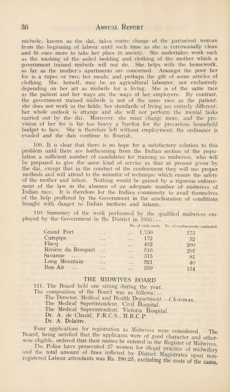 midwife, known as the clai, takes entire charge of the parturient woman from the beginning of labour until such time as she is ceremonially clean and fit once more to take her place in society. She undertakes work such as the washing of the soiled bedding and clothing of the mother which a government trained midwife will not do. She helps with the housework, so far as the mother’s apartments are concerned. Amongst the poor her fee is a rupee or two; her meals; and perhaps the gift of some articles of clothing. She, herself, may be an agricultural labourer, not exclusively depending on her art as midwife for a living. She is of the same race as the patient and her ways are the ways of her employers. By contrast, the government trained midwife is not of the same race as the patient, she does not work in the fields, her standards of living are entirely different; her whole outlook is strange and she will not perform the menial tasks carried out by the dai. Moreover, she must charge more, and the pro¬ vision of her fee is far too heavy a burden for the precarious household budget to face. She is therefore left without employment; the ordinance is evaded and the dais continue to flourish. 109. It is clear that there is no hope for a satisfactory solution to this problem until there are forthcoming from the Indian section of the popu¬ lation a sufficient number of candidates for training as midwives, who will be prepared to give the same kind of service as that at present given by the dai, except that in the conduct of the confinement they will use proper methods and will attend to the minutiae of technique which ensure the safety of the mother and infant. Nothing would be gained by a rigorous enforce¬ ment of the law in the absence of an adequate number of midwives of Indian race. It is therefore for the Indian community to avail themselves of the help proffered by the Government in the amelioration of conditions fraught with danger to Indian mothers and infants. 110. Summary of the work performed by the qualified midwives em¬ ployed by the Government in the District in 1935:_ No. of visits made. No. of confinements conducted. Grand Port ... 1,750 175 Curepipe 172 52 Flacq 452 200 Riviere du Rempart ... 316 201 Savanne 515 81 Long Mountain 321 40 Bon Air 539 154 THE MIDWIVES BOARD 111. The Board held one sitting during the year. The composition of the Board was as follows:_ The Director, Medical and Health Department._Chairman The Medical Superintendent, Civil Hospital. The Medical Superintendent, Victoria Hospital. Dr. A. de Chazal, F.R.C.S., M.R.C.P. Dr. A. Delaitre. Four applications for registration as Midwives were considered The Board being satisfied that the applicants were of good character and other wise ehgible ordered that their names be entered in the Register of Midwives The Police have prosecuted 27 women for illegal practice of midwifery and the total amount of fines inflicted by District Magistrates upon non- registered Labour attendants was Rs. 190.25, excluding the costs of the cases