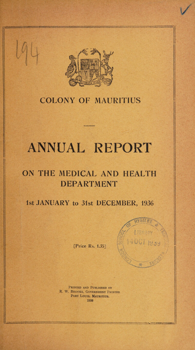 i t I } COLONY OF MAURITIUS ANNUAL REPORT ON THE MEDICAL AND HEALTH DEPARTMENT 1st JANUARY to 31st DECEMBER, 1936 - /!§■ [Price Rs. 135] Printed and Published by R. W. Brooks, Government Printer Port Louis, Mauritius. 1938