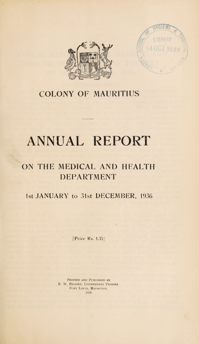 COLONY OF MAURITIUS ANNUAL REPORT ON THE MEDICAL AND HEALTH DEPARTMENT 1st JANUARY to 31st DECEMBER, 1936 [Price Rs. 1.35] Printed and Published by R. W. Brooks, Government Printer Port Louis, Mauritius. 1938