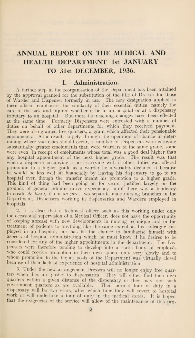 ANNUAL REPORT ON THE MEDICAL AND HEALTH DEPARTMENT 1st JANUARY TO 31st DECEMBER, 1936. I.—Administration. A further step in the reorganisation of the Department has been attained by the approval granted for the substitution of the title of Dresser for those of Warder and Dispenser formerly in use. The new designation applied to these officers emphasises the similarity of their essential duties, namely the care of the sick and injured whether it be in an hospital or at a dispensary tributary to an hospital. But more far-reaching changes have been effected at the same time. Formerly Dispensers were entrusted with a number of duties on behalf of other departments for which they received payment. They were also granted free quarters, a grant which affected their pensionable emoluments. As a result, largely through the operation of chance in deter¬ mining where vacancies should occur, a number of Dispensers were enjoying substantially greater emoluments than were Warders of the same grade, some were even in receipt of emoluments whose total was a good deal higher than any hospital appointment of the next higher grade. The result was that when a dispenser occupying a post carrying with it other duties was offered promotion to a higher grade as a warder he invariably declined it because he would be less well off financially by leaving his dispensary to go to an hospital even though the transfer meant his promotion to a higher grade. This kind of thing had been going on for years, justified largely on the grounds of general administrative expediency, until there was a tendency! to create de facto, if not de jure, two separate male nursing branches in the Department, Dispensers working in dispensaries and Warders employed in hospitals. 2. It is clear that a technical officer such as this working under only the occasional supervision of a Medical Officer, does not have the opportunity of keeping abreast with new developments in nursing technique and in the treatment of patients to anything like the same extent as his colleague em¬ ployed in an hospital, nor has he the chance to familiarise himself with aspects of hospital administration which he must know if he desires to be considered for any of the higher appointments in the department. The Dis¬ pensers were therefore tending to develop into a static body of employes who could receive promotion in their own sphere only very slowly and to whom promotion to the higher posts of the Department was virtually closed because of their lack of experience of hospital administration. 3- Under the new arrangement Dressers will no longer enjoy free quar¬ ters when they are posted to dispensaries. They will either find their own quarters within a given distance of the dispensary or they may rent such government quarters as are available. Their normal tour of duty in a dispensary will be two years, after which time they will revert to hospital work or will undertake a tour of duty in the medical stores. It is hoped that the exigencies of the service will allow of the maintenance of this pro-