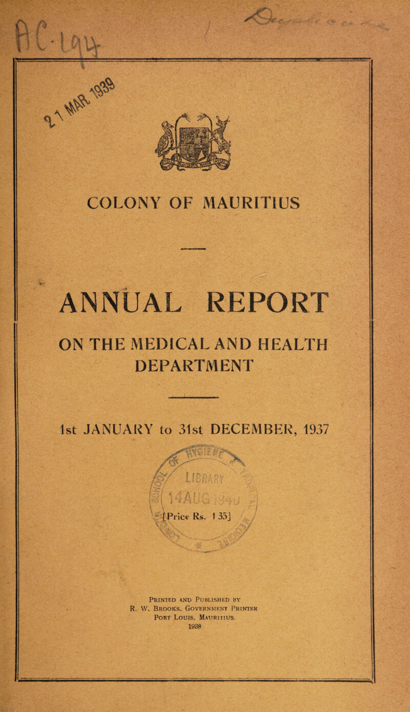 jCl ** .V ■ COLONY OF MAURITIUS ANNUAL REPORT ON THE MEDICAL AND HEALTH DEPARTMENT 1st JANUARY to 31st DECEMBER, 1937 [Price Rs. 1 35J Printed and Published by R. YV. Brooks, Government Printer Port Louis, Mauritius. 1938