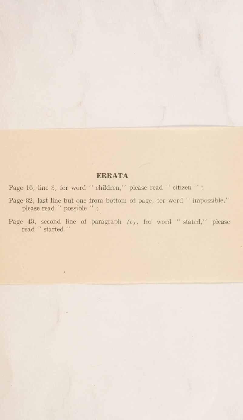 ERRATA Page 16, line 3, for word “ children/’ please read “ citizen Page 32, last line but one from bottom of page, for word please read ‘ ‘ possible ’ ’ ; ) ) . 7 impossible,” Page 48, second line of read “ started.” paragraph (c), for word stated,” please