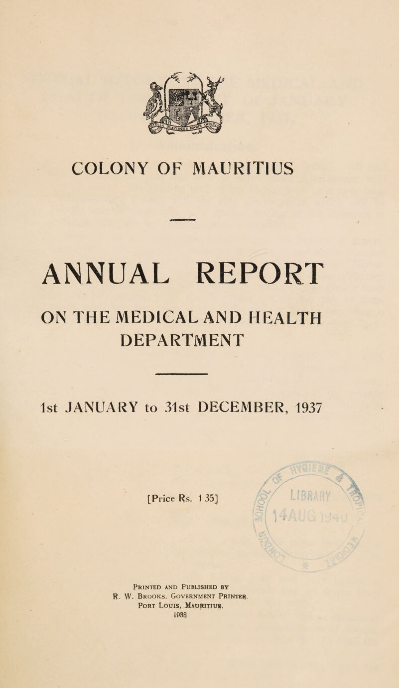 COLONY OF MAURITIUS ANNUAL REPORT ON THE MEDICAL AND HEALTH DEPARTMENT 1st JANUARY to 31st DECEMBER, 1937 [Price Rs. 1 35] Printed and Published by R. \V. Brooks, Government Printer. Port Louis, Mauritius. 1038