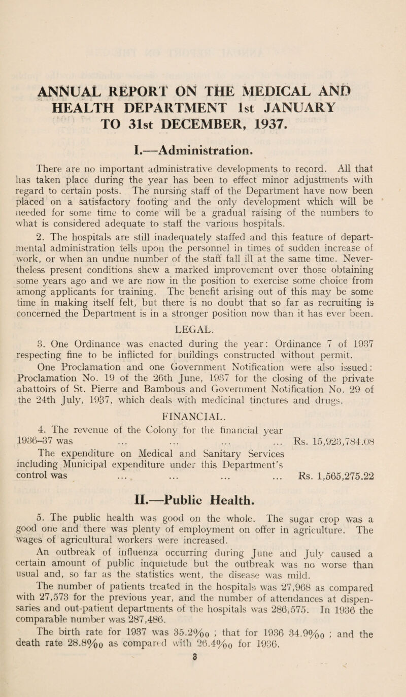 ANNUAL REPORT ON THE MEDICAL AND HEALTH DEPARTMENT 1st JANUARY TO 31st DECEMBER, 1937. I. —Administration. There are no important administrative developments to record. All that has taken place daring the year has been to effect minor adjustments with regard to certain posts. The nursing staff of the Department have now been placed on a satisfactory footing and the only development which will be needed for some time to come will be a gradual raising of the numbers to what is considered adequate to staff the various hospitals. 2. The hospitals are still inadequately staffed and this feature of depart¬ mental administration tells upon the personnel in times of sudden increase of work, or when an undue number of the staff fall ill at the same time. Never¬ theless present conditions shew a marked improvement over those obtaining some years ago and we are now in the position to exercise some choice from among applicants for training. The benefit arising out of this may be some time in making itself felt, but there is no doubt that so far as recruiting is concerned the Department is in a stronger position now than it has ever been. LEGAL. 3. One Ordinance was enacted during the year: Ordinance 7 of 1937 respecting fine to be inflicted for buildings constructed without permit. One Proclamation and one Government Notification were also issued: Proclamation No. 19 of the 26th June, 1937 for the closing of the private abattoirs of St. Pierre and Bambous and Government Notification No. 29 of the 24th July, 1937, which deals with medicinal tinctures and drugs. FINANCIAL. 4. The revenue of the Colon)/ for the financial year 1936-37 was The expenditure on Medical and Sanitary Services including Municipal expenditure under this Department’s control was II. —Public Health. 5. The public health was good on the whole. The sugar crop was a good one and there was plenty of employment on offer in agriculture. The wages of agricultural workers were increased. An outbreak of influenza occurring during June and July caused a certain amount of public inquietude but the outbreak was no worse than usual and, so far as the statistics went, the disease was mild. The number of patients treated in the hospitals was 27,968 as compared with 27,573 for the previous year, and the number of attendances at dispen¬ saries and out-patient departments of the hospitals was 286,575. In 1936 the comparable number was 287,486. The birth rate for 1937 was 35.2%0 i that for 1936 34.9%0 ; and the death rate 28.8%0 as compared with 26.4%q for 1936. 3 Rs. 15,923,784.08 Rs. 1,565,275.22