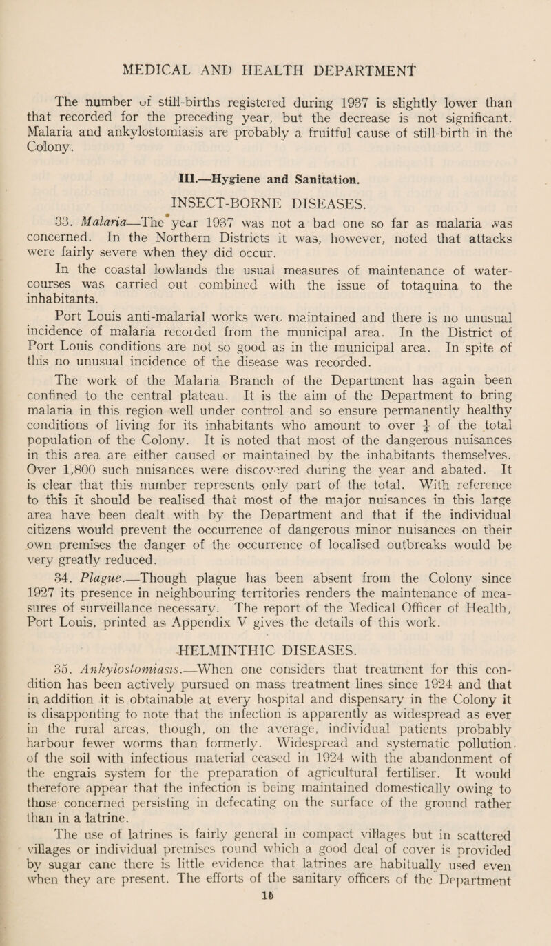The number uf still-births registered during 1937 is slightly lower than that recorded for the preceding year, but the decrease is not significant. Malaria and ankylostomiasis are probably a fruitful cause of still-birth in the Colony. III.—Hygiene and Sanitation. INSECT-BORNE DISEASES. 33. Malaria—The year 1937 was not a bad one so far as malaria was concerned. In the Northern Districts it was, however, noted that attacks were fairly severe when they did occur. In the coastal lowlands the usual measures of maintenance of water¬ courses was carried out combined with the issue of totaquina to the inhabitants. Port Louis anti-malarial works were maintained and there is no unusual incidence of malaria recoided from the municipal area. In the District of Port Louis conditions are not so good as in the municipal area. In spite of this no unusual incidence of the disease was recorded. The work of the Malaria Branch of the Department has again been confined to the central plateau. It is the aim of the Department to bring malaria in this region well under control and so ensure permanently healthy conditions of living for its inhabitants who amount to over J of the total population of the Colony. It is noted that most of the dangerous nuisances in this area are either caused or maintained by the inhabitants themselves. Over 1,800 such nuisances were discovered during the year and abated. It is clear that this number represents only part of the total. With reference to this it should be realised thac most of the major nuisances in this large area have been dealt with by the Department and that if the individual citizens would prevent the occurrence of dangerous minor nuisances on their own premises the danger of the occurrence of localised outbreaks would be very greatly reduced. 34. Plague.—Though plague has been absent from the Colony since 1927 its presence in neighbouring territories renders the maintenance of mea¬ sures of surveillance necessary. The report of the Medical Officer of Health, Port Louis, printed as Appendix V gives the details of this work. HELMINTHIC DISEASES. 35. Ankylostomiasis.—When one considers that treatment for this con¬ dition has been actively pursued on mass treatment lines since 1924 and that in addition it is obtainable at every hospital and dispensary in the Colony it is disapponting to note that the infection is apparently as widespread as ever in the rural areas, though, on the average, individual patients probably harbour fewer worms than formerly. Widespread and systematic pollution, of the soil with infectious material ceased in 1924 with the abandonment of the engrais system for the preparation of agricultural fertiliser. It would therefore appear that the infection is being maintained domestically owing to those concerned persisting in defecating on the surface of the ground rather than in a latrine. The use of latrines is fairly general in compact villages but in scattered villages or individual premises round which a good deal of cover is provided by sugar cane there is little evidence that latrines are habitually used even when they are present. The efforts of the sanitary officers of the Department