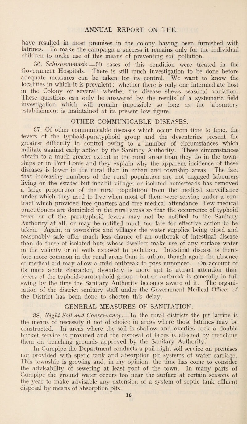 have resulted in most premises in the colony having been furnished with latrines. To make the campaign a success it remains only for the individual children to make use of this means of preventing soil pollution. 80. Schistosomiasis.-—50 cases of this condition were treated in the Government Hospitals. There is still much investigation to be done before adequate measures can be taken for its control. We want to know the localities in which it is prevalent: whether there is only one intermediate host in the Colony or several: whether the disease shews seasonal variation. These questions can only be answered by the results of a systematic field investigation which will remain impossible so long as the laboratory establishment is maintained at its present low figure. OTHER COMMUNICABLE DISEASES. 37. Of other communicable diseases which occur from time to time, the fevers of the typhoid-paratyphoid group and the dysenteries present the greatest difficulty in control owing to a number of circumstances which militate against early action by the Sanitary Authority. These circumstances obtain to a much greater extent in the rural areas than they do in the town¬ ships or in Port Louis and they explain why the apparent incidence of these diseases is lower in the rural than in urban and township areas. The fact that increasing numbers of the rural population are not engaged labourers living on the estates but inhabit villages or isolated homesteads has removed a large proportion of the rural population from the medical surveillance under which they used to live when most of them were serving under a con¬ tract which provided free quarters and free medical attendance. Few medical practitioners are domiciled in the rural areas so that the occurrence of typhoid fever or of the paratyphoid fevers may not be notified to the Sanitary Authority at all, or may be notified much too late for effective action to be taken. Again, in townships and villages the water supplies being piped and reasonably safe offer much less chance of an outbreak of intestinal disease than do those of isolated huts whose dwellers make use of any surface water in the vicinity or of wells exposed to pollution. Intestinal disease is there¬ fore more common in the rural areas than in urban, though again the absence of medical aid may allow a mild outbreak to pass unnoticed. On account of its more acute character, dysentery is more apt to attract attention than fevers of the typhoid-paratyphoid group ; but an outbreak is generally in full swing by the time the Sanitary Authority becomes aware of it. The organi¬ sation of the district sanitary staff under the Government Medical Officer of the District has been done to shorten this delay. GENERAL MEASURES OF SANITATION. 38. Night Soil and Conservancy.—In the rural districts the pit latrine is the means of necessity if not of choice in areas where those latrines may be constructed. In areas where the soil is shallow and overlies rock a double bucket service is provided and the disposal of faeces is effected by trenching them on trenching grounds approved by the Sanitary Authority. In Curepipe the Department conducts a pail night soil service on premises not provided with spetic tank and absorption pit s}^stems of water carriage. This township is growing and, in my opinion, the time has come to consider the advisability of sewering at least part of the town. In many parts of Curepipe the ground water occurs too near the surface at certain seasons of the year to make advisable any extension of a system of septic tank effluent disposal by means of absorption pits. U
