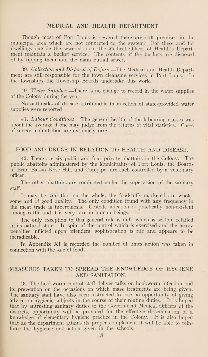 Though most of Port Louis is sewered there are still premises in the munieipal area which are not connected to the system. For these and for dwellings outside the sewered area, the Medical Officer of Health’s Depart¬ ment maintain a bucket service. The contents of the buckets are disposed of by tipping them into the main outfall sewer. 39. Collection and Disposal oj Refuse.—The Medical and Health Depart¬ ment are still responsible for the town cleansing services in Port Louis. In the townships the Township Boards undertake this work. 40. Water Supplies.—There is no change to record in the water supplies of the Colony during the year. No outbreaks of disease attributable to infection of state-provided water supplies were reported. 41. Labour Conditions—The general health of the labouring classes was about the average if one may judge from the returns of vital statistics. Cases of severe malnutrition are extremely rare. FOOD AND DRUGS IN RELATION TO HEALTH AND DISEASE. 42. There are six public and four private abattoirs in the Colony. The public abattoirs administered by the Municipality of Port Louis, the Boards of Beau Bassin-Rose Hill, and Curepipe, are each controlled by a veterinary officer. The other abattoirs are conducted under the supervision of the sanitary staff. It may be said that on the whole, the foodstuffs marketed are whole¬ some and of good quality. The only condition found with any frequency in the meat trade is tuberculosis. Cestode infection is practically non-existent among cattle and it is very rare in human beings. The only exception to this general rule is milk which is seldom retailed in its natural state. In spite of the control which is exercised and the heavy penalties inflicted upon offenders, sophistication is rife and appears to be ineradicable. In Appendix XI is recorded the number of times action was taken in connection with the sale of food. MEASURES TAKEN TO SPREAD THE KNOWLEDGE OF HYGIENE AND SANITATION. 43. The hookworm control staff deliver talks on hookworm infection and its prevention on the occasions on which mass treatments are -being given. The sanitary staff have also been instructed to lose no opportunity of giving advice on hygienic subjects in the course of their routine duties. It is hoped that by entrusting sanitary duties to the Government Medical Officers of the districts, opportunity will be provided for the effective dissemination of a knowledge of elementary hygiene practice in the Colony. It is also hoped that as the department attains its proper complement it will be able to rein¬ force the hygienic instruction given in the schools.