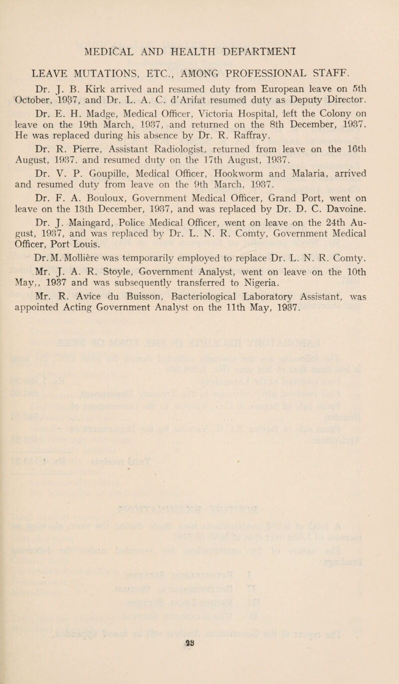 LEAVE MUTATIONS, ETC., AMONG PROFESSIONAL STAFF. Dr. J. B. Kirk arrived and resumed duty from European leave on 5th October, 1937, and Dr. L. A. C. d’Arifat resumed duty as Deputy Director. Dr. E. H. Madge, Medical Officer, Victoria Hospital, left the Colony on leave on the 19th March, 1937, and returned on the 8th December, 1937. He was replaced during his absence by Dr. R. Raffray. Dr. R. Pierre, Assistant Radiologist, returned from leave on the 16th August, 1937. and resumed duty on the 17th August, 1937. Dr. V. P. Goupille, Medical Officer, Hookworm and Malaria, arrived and resumed duty from leave on the 9th March, 1937. Dr. F. A. Bouloux, Government Medical Officer, Grand Port, went on leave on the 13th December, 1937, and was replaced by Dr. D. C. Davoine. Dr. J. Maingard, Police Medical Officer, went on leave on the 24th Au¬ gust, 1937, and was replaced by Dr. L. N. R. Comty, Government Medical Officer, Port Louis. Dr. M. Molliere was temporarily employed to replace Dr. L. N. R. Comty. Mr. J. A. R. Stoyle, Government Analyst, went on leave on the 10th May,, 1937 and was subsequently transferred to Nigeria. Mr. R. Avice du Buisson, Bacteriological Laboratory Assistant, was appointed Acting Government Analyst on the 11th May, 1937.