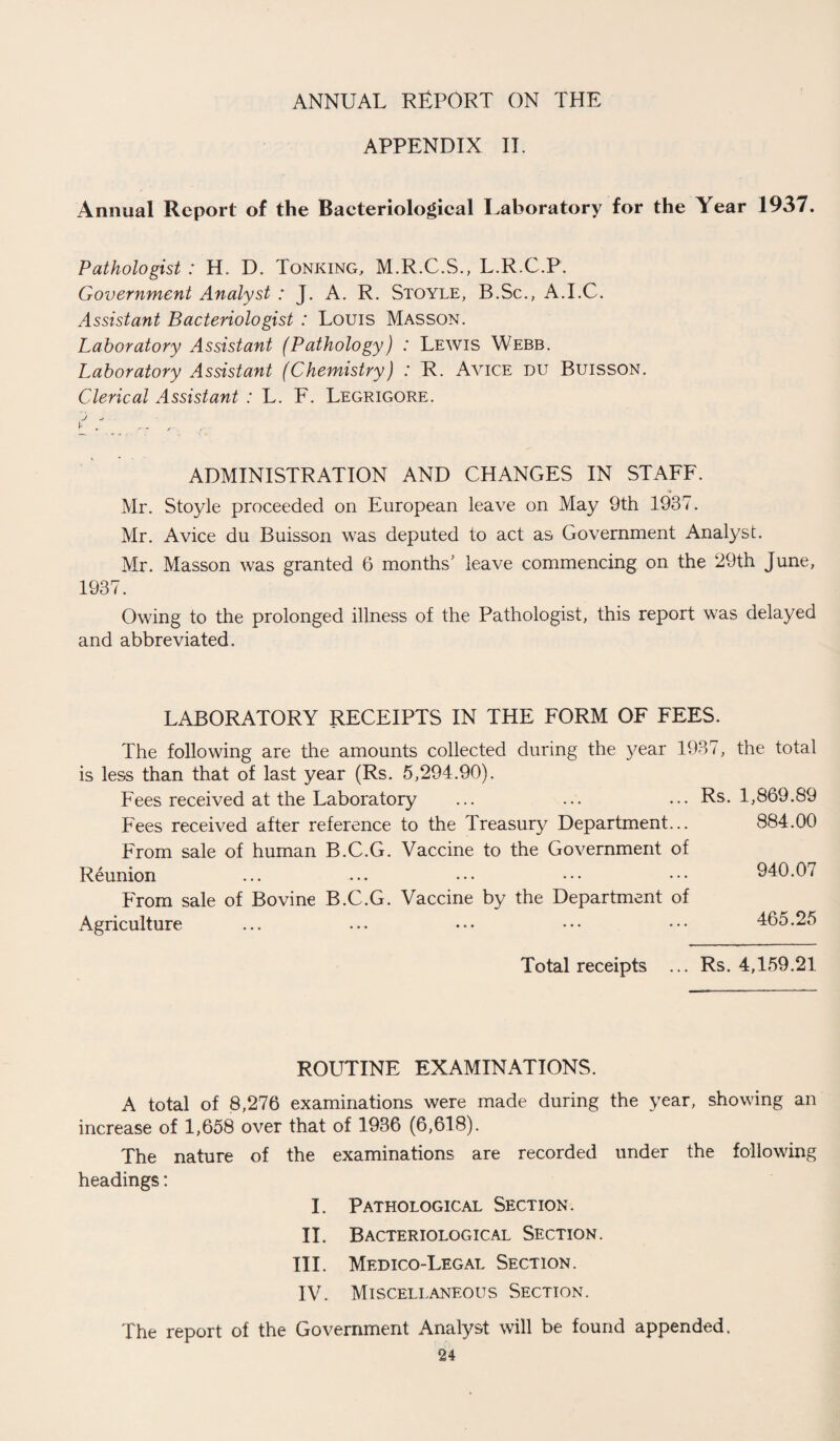 APPENDIX II. Annual Report of the Baeteriological Laboratory for the Year 1937. Pathologist : H. D. Tonking, M.R.C.S., L.R.C.P. Government Analyst : J. A. R. Stoyle, B.Sc., A.I.C. Assistant Bacteriologist : Louis Masson. Laboratory Assistant (Pathology) : Lewis Webb. Laboratory Assistant (Chemistry) : R. Avice DU Buisson. Clerical Assistant : L. F. Legrigore. J ^ l . - - , ADMINISTRATION AND CHANGES IN STAFF. Mr. Stoyle proceeded on European leave on May 9th 1937. Mr. Avice du Buisson was deputed to act as Government Analyst. Mr. Masson was granted 6 months' leave commencing on the 29th June, 1937. Owing to the prolonged illness of the Pathologist, this report was delayed and abbreviated. LABORATORY RECEIPTS IN THE FORM OF FEES. The following are the amounts collected during the year 1937, the total is less than that of last year (Rs. 5,294.90). Fees received at the Laboratory ... ... ... Rs. 1,869.89 Fees received after reference to the Treasury Department... 884.00 From sale of human B.C.G. Vaccine to the Government of Reunion ... ... ••• ••• ••• 940.07 From sale of Bovine B.C.G. Vaccine by the Department of Agriculture ... ... ••• ••• ••• 465.25 Total receipts ... Rs. 4,159.21 ROUTINE EXAMINATIONS. A total of 8,276 examinations were made during the year, showing an increase of 1,658 over that of 1936 (6,618). The nature of the examinations are recorded under the following headings: I. Pathological Section. II. Bacteriological Section. III. Medico-Legal Section. IV. Miscellaneous Section. The report of the Government Analyst will be found appended.