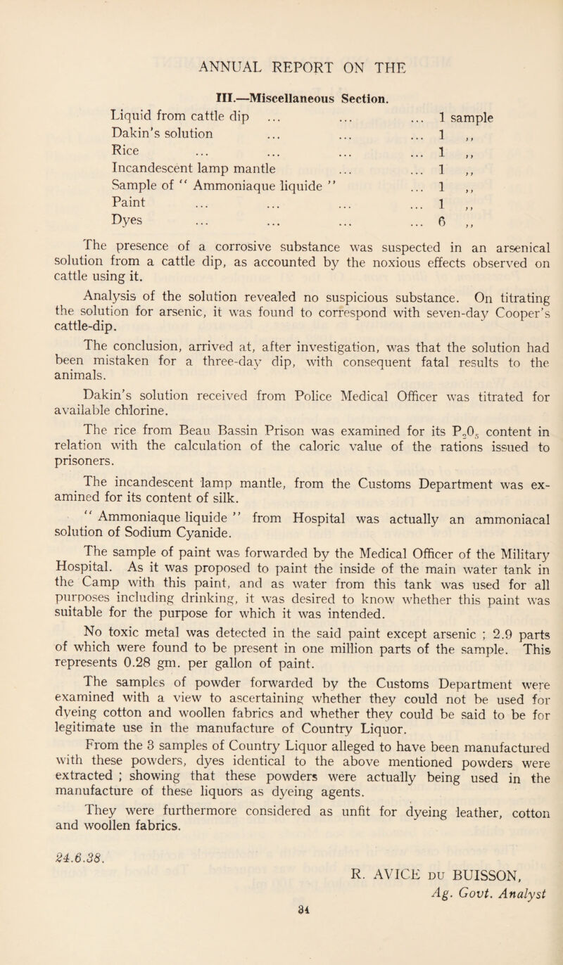 III.—Miscellaneous Section. Liquid from cattle dip ... 1 sample Dakin’s solution ... 1 ,, Rice ... 1 „ Incandescent lamp mantle ... 1 „ Sample of “ Ammoniaque liquide ” ... 1 ,, Paint ... 1 ,, Dyes ... 6 The presence of a corrosive substance was suspected in an arsenical solution from a cattle dip, as accounted by the noxious effects observed on cattle using it. Analysis of the solution revealed no suspicious substance. On titrating the solution for arsenic, it was found to correspond with seven-day Cooper’s cattle-dip. The conclusion, arrived at, after investigation, was that the solution had been mistaken for a three-day dip, with consequent fatal results to the animals. Dakin’s solution received from Police Medical Officer was titrated for available chlorine. The rice from Beau Bassin Prison was examined for its P205 content in relation with the calculation of the caloric value of the rations issued to prisoners. The incandescent lamp mantle, from the Customs Department was ex¬ amined for its content of silk. Ammoniaque liquide ” from Hospital was actually an ammoniacal solution of Sodium Cyanide. The sample of paint was forwarded by the Medical Officer of the Military Hospital. As it was proposed to paint the inside of the main water tank in the Camp with this paint, and as water from this tank was used for all purposes including drinking, it was desired to know whether this paint was suitable for the purpose for which it was intended. No toxic metal was detected in the said paint except arsenic ; 2.9 parts of which were found to be present in one million parts of the sample. This represents 0.28 gm. per gallon of paint. The samples of powder forwarded by the Customs Department were examined with a view to ascertaining whether they could not be used for dyeing cotton and woollen fabrics and whether they could be said to be for legitimate use in the manufacture of Country Liquor. From the 8 samples of Country Liquor alleged to have been manufactured with these powders, dyes identical to the above mentioned powders were extracted ; showing that these powders were actually being used in the manufacture of these liquors as dyeing agents. They were furthermore considered as unfit for dyeing leather, cotton and woollen fabrics. 24.6.38. R. AVICE du BUISSON, Ag. Govt. Analyst